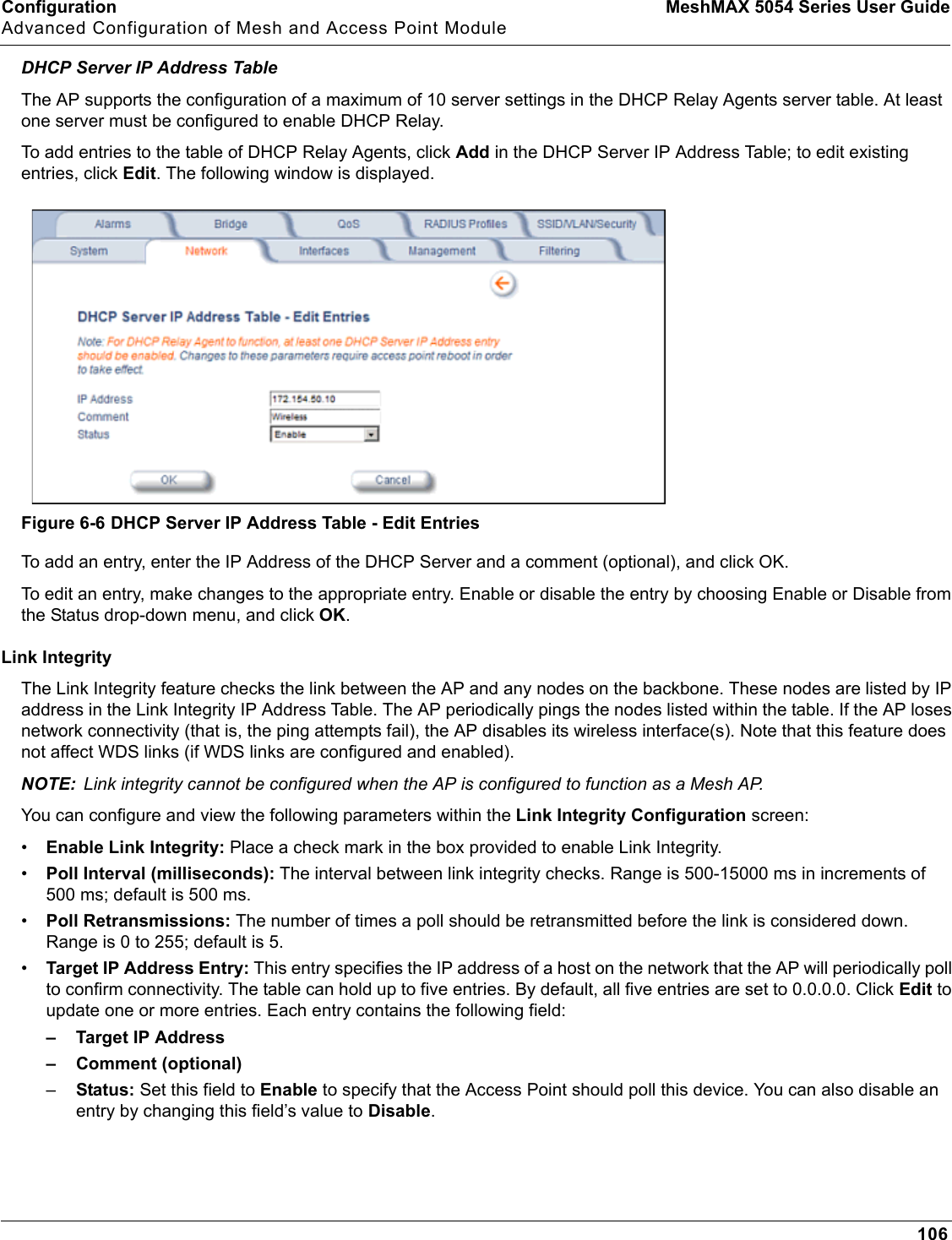 Configuration MeshMAX 5054 Series User GuideAdvanced Configuration of Mesh and Access Point Module106DHCP Server IP Address TableThe AP supports the configuration of a maximum of 10 server settings in the DHCP Relay Agents server table. At least one server must be configured to enable DHCP Relay.To add entries to the table of DHCP Relay Agents, click Add in the DHCP Server IP Address Table; to edit existing entries, click Edit. The following window is displayed. Figure 6-6 DHCP Server IP Address Table - Edit EntriesTo add an entry, enter the IP Address of the DHCP Server and a comment (optional), and click OK. To edit an entry, make changes to the appropriate entry. Enable or disable the entry by choosing Enable or Disable from the Status drop-down menu, and click OK.Link IntegrityThe Link Integrity feature checks the link between the AP and any nodes on the backbone. These nodes are listed by IP address in the Link Integrity IP Address Table. The AP periodically pings the nodes listed within the table. If the AP loses network connectivity (that is, the ping attempts fail), the AP disables its wireless interface(s). Note that this feature does not affect WDS links (if WDS links are configured and enabled).NOTE: Link integrity cannot be configured when the AP is configured to function as a Mesh AP. You can configure and view the following parameters within the Link Integrity Configuration screen:•Enable Link Integrity: Place a check mark in the box provided to enable Link Integrity. •Poll Interval (milliseconds): The interval between link integrity checks. Range is 500-15000 ms in increments of 500 ms; default is 500 ms.•Poll Retransmissions: The number of times a poll should be retransmitted before the link is considered down. Range is 0 to 255; default is 5.•Target IP Address Entry: This entry specifies the IP address of a host on the network that the AP will periodically poll to confirm connectivity. The table can hold up to five entries. By default, all five entries are set to 0.0.0.0. Click Edit to update one or more entries. Each entry contains the following field:– Target IP Address– Comment (optional) –Status: Set this field to Enable to specify that the Access Point should poll this device. You can also disable an entry by changing this field’s value to Disable.