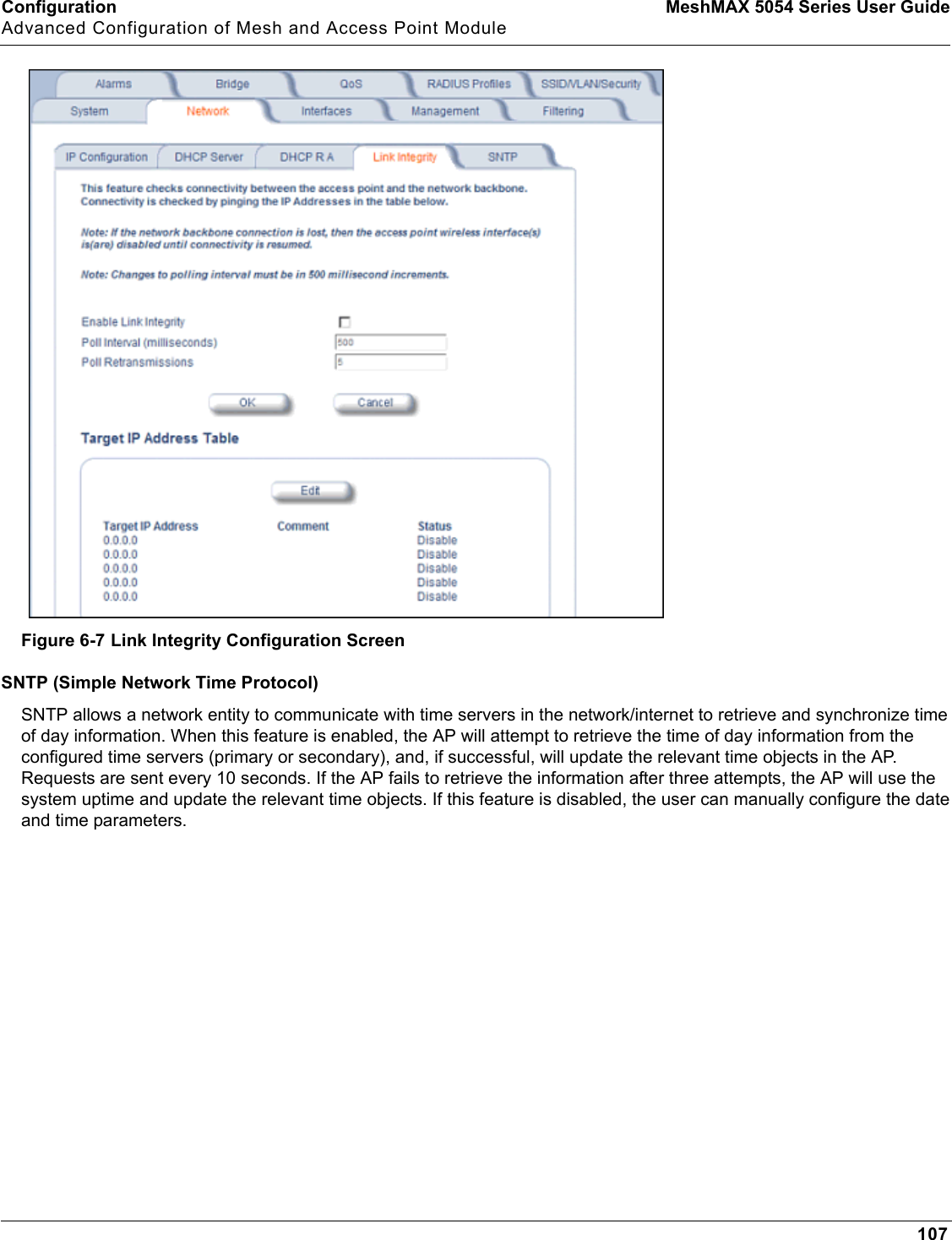 Configuration MeshMAX 5054 Series User GuideAdvanced Configuration of Mesh and Access Point Module107Figure 6-7 Link Integrity Configuration ScreenSNTP (Simple Network Time Protocol)SNTP allows a network entity to communicate with time servers in the network/internet to retrieve and synchronize time of day information. When this feature is enabled, the AP will attempt to retrieve the time of day information from the configured time servers (primary or secondary), and, if successful, will update the relevant time objects in the AP. Requests are sent every 10 seconds. If the AP fails to retrieve the information after three attempts, the AP will use the system uptime and update the relevant time objects. If this feature is disabled, the user can manually configure the date and time parameters.
