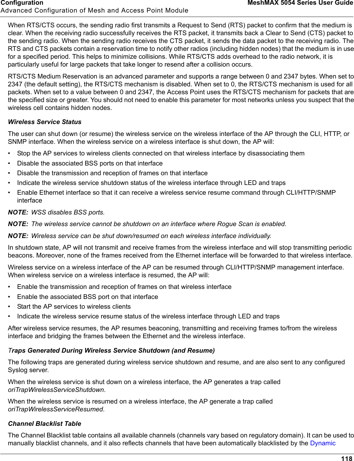 Configuration MeshMAX 5054 Series User GuideAdvanced Configuration of Mesh and Access Point Module118When RTS/CTS occurs, the sending radio first transmits a Request to Send (RTS) packet to confirm that the medium is clear. When the receiving radio successfully receives the RTS packet, it transmits back a Clear to Send (CTS) packet to the sending radio. When the sending radio receives the CTS packet, it sends the data packet to the receiving radio. The RTS and CTS packets contain a reservation time to notify other radios (including hidden nodes) that the medium is in use for a specified period. This helps to minimize collisions. While RTS/CTS adds overhead to the radio network, it is particularly useful for large packets that take longer to resend after a collision occurs.RTS/CTS Medium Reservation is an advanced parameter and supports a range between 0 and 2347 bytes. When set to 2347 (the default setting), the RTS/CTS mechanism is disabled. When set to 0, the RTS/CTS mechanism is used for all packets. When set to a value between 0 and 2347, the Access Point uses the RTS/CTS mechanism for packets that are the specified size or greater. You should not need to enable this parameter for most networks unless you suspect that the wireless cell contains hidden nodes.Wireless Service StatusThe user can shut down (or resume) the wireless service on the wireless interface of the AP through the CLI, HTTP, or SNMP interface. When the wireless service on a wireless interface is shut down, the AP will:• Stop the AP services to wireless clients connected on that wireless interface by disassociating them• Disable the associated BSS ports on that interface• Disable the transmission and reception of frames on that interface• Indicate the wireless service shutdown status of the wireless interface through LED and traps• Enable Ethernet interface so that it can receive a wireless service resume command through CLI/HTTP/SNMP interfaceNOTE: WSS disables BSS ports.NOTE: The wireless service cannot be shutdown on an interface where Rogue Scan is enabled.NOTE: Wireless service can be shut down/resumed on each wireless interface individually. In shutdown state, AP will not transmit and receive frames from the wireless interface and will stop transmitting periodic beacons. Moreover, none of the frames received from the Ethernet interface will be forwarded to that wireless interface.Wireless service on a wireless interface of the AP can be resumed through CLI/HTTP/SNMP management interface. When wireless service on a wireless interface is resumed, the AP will:• Enable the transmission and reception of frames on that wireless interface• Enable the associated BSS port on that interface• Start the AP services to wireless clients• Indicate the wireless service resume status of the wireless interface through LED and trapsAfter wireless service resumes, the AP resumes beaconing, transmitting and receiving frames to/from the wireless interface and bridging the frames between the Ethernet and the wireless interface. Traps Generated During Wireless Service Shutdown (and Resume)The following traps are generated during wireless service shutdown and resume, and are also sent to any configured Syslog server.When the wireless service is shut down on a wireless interface, the AP generates a trap called oriTrapWirelessServiceShutdown.When the wireless service is resumed on a wireless interface, the AP generate a trap called oriTrapWirelessServiceResumed.Channel Blacklist TableThe Channel Blacklist table contains all available channels (channels vary based on regulatory domain). It can be used to manually blacklist channels, and it also reflects channels that have been automatically blacklisted by the Dynamic 