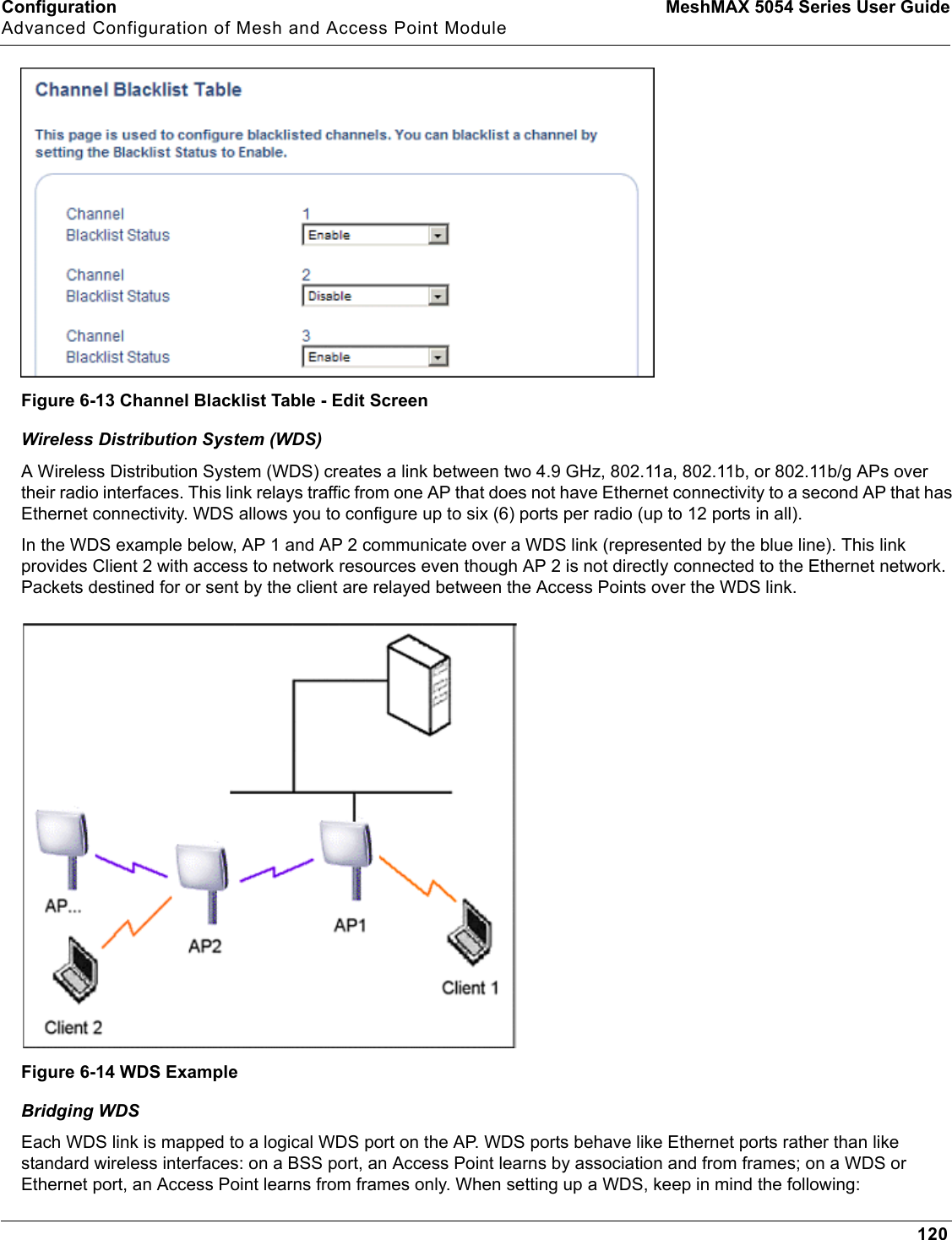 Configuration MeshMAX 5054 Series User GuideAdvanced Configuration of Mesh and Access Point Module120Figure 6-13 Channel Blacklist Table - Edit ScreenWireless Distribution System (WDS)A Wireless Distribution System (WDS) creates a link between two 4.9 GHz, 802.11a, 802.11b, or 802.11b/g APs over their radio interfaces. This link relays traffic from one AP that does not have Ethernet connectivity to a second AP that has Ethernet connectivity. WDS allows you to configure up to six (6) ports per radio (up to 12 ports in all).In the WDS example below, AP 1 and AP 2 communicate over a WDS link (represented by the blue line). This link provides Client 2 with access to network resources even though AP 2 is not directly connected to the Ethernet network. Packets destined for or sent by the client are relayed between the Access Points over the WDS link.Figure 6-14 WDS ExampleBridging WDSEach WDS link is mapped to a logical WDS port on the AP. WDS ports behave like Ethernet ports rather than like standard wireless interfaces: on a BSS port, an Access Point learns by association and from frames; on a WDS or Ethernet port, an Access Point learns from frames only. When setting up a WDS, keep in mind the following:
