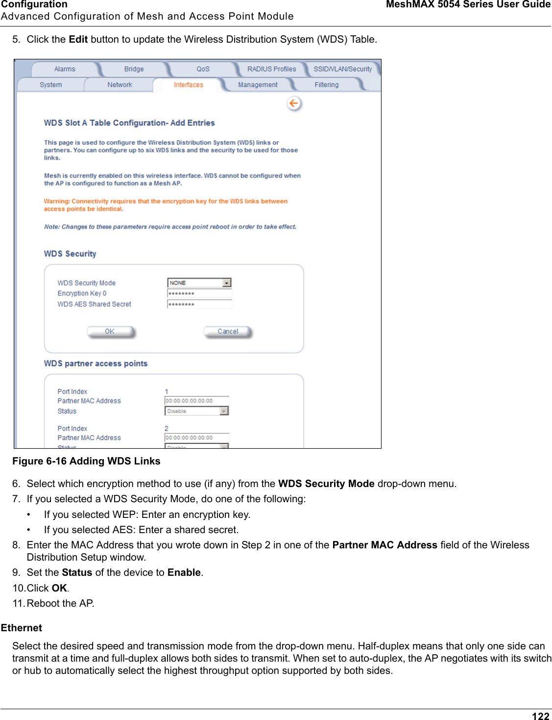 Configuration MeshMAX 5054 Series User GuideAdvanced Configuration of Mesh and Access Point Module1225. Click the Edit button to update the Wireless Distribution System (WDS) Table.Figure 6-16 Adding WDS Links6. Select which encryption method to use (if any) from the WDS Security Mode drop-down menu. 7. If you selected a WDS Security Mode, do one of the following:• If you selected WEP: Enter an encryption key.• If you selected AES: Enter a shared secret.8. Enter the MAC Address that you wrote down in Step 2 in one of the Partner MAC Address field of the Wireless Distribution Setup window.9. Set the Status of the device to Enable.10.Click OK.11.Reboot the AP.EthernetSelect the desired speed and transmission mode from the drop-down menu. Half-duplex means that only one side can transmit at a time and full-duplex allows both sides to transmit. When set to auto-duplex, the AP negotiates with its switch or hub to automatically select the highest throughput option supported by both sides.