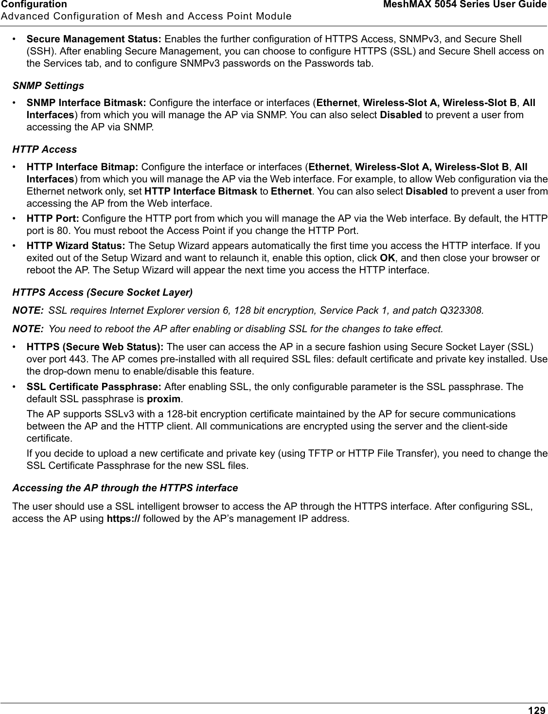 Configuration MeshMAX 5054 Series User GuideAdvanced Configuration of Mesh and Access Point Module129•Secure Management Status: Enables the further configuration of HTTPS Access, SNMPv3, and Secure Shell (SSH). After enabling Secure Management, you can choose to configure HTTPS (SSL) and Secure Shell access on the Services tab, and to configure SNMPv3 passwords on the Passwords tab.SNMP Settings•SNMP Interface Bitmask: Configure the interface or interfaces (Ethernet,Wireless-Slot A, Wireless-Slot B,AllInterfaces) from which you will manage the AP via SNMP. You can also select Disabled to prevent a user from accessing the AP via SNMP.HTTP Access•HTTP Interface Bitmap: Configure the interface or interfaces (Ethernet,Wireless-Slot A, Wireless-Slot B,All Interfaces) from which you will manage the AP via the Web interface. For example, to allow Web configuration via the Ethernet network only, set HTTP Interface Bitmask to Ethernet. You can also select Disabled to prevent a user from accessing the AP from the Web interface.•HTTP Port: Configure the HTTP port from which you will manage the AP via the Web interface. By default, the HTTP port is 80. You must reboot the Access Point if you change the HTTP Port.•HTTP Wizard Status: The Setup Wizard appears automatically the first time you access the HTTP interface. If you exited out of the Setup Wizard and want to relaunch it, enable this option, click OK, and then close your browser or reboot the AP. The Setup Wizard will appear the next time you access the HTTP interface.HTTPS Access (Secure Socket Layer)NOTE: SSL requires Internet Explorer version 6, 128 bit encryption, Service Pack 1, and patch Q323308.NOTE: You need to reboot the AP after enabling or disabling SSL for the changes to take effect.•HTTPS (Secure Web Status): The user can access the AP in a secure fashion using Secure Socket Layer (SSL) over port 443. The AP comes pre-installed with all required SSL files: default certificate and private key installed. Use the drop-down menu to enable/disable this feature. •SSL Certificate Passphrase: After enabling SSL, the only configurable parameter is the SSL passphrase. The default SSL passphrase is proxim.The AP supports SSLv3 with a 128-bit encryption certificate maintained by the AP for secure communications between the AP and the HTTP client. All communications are encrypted using the server and the client-side certificate.If you decide to upload a new certificate and private key (using TFTP or HTTP File Transfer), you need to change the SSL Certificate Passphrase for the new SSL files.Accessing the AP through the HTTPS interfaceThe user should use a SSL intelligent browser to access the AP through the HTTPS interface. After configuring SSL, access the AP using https:// followed by the AP’s management IP address.