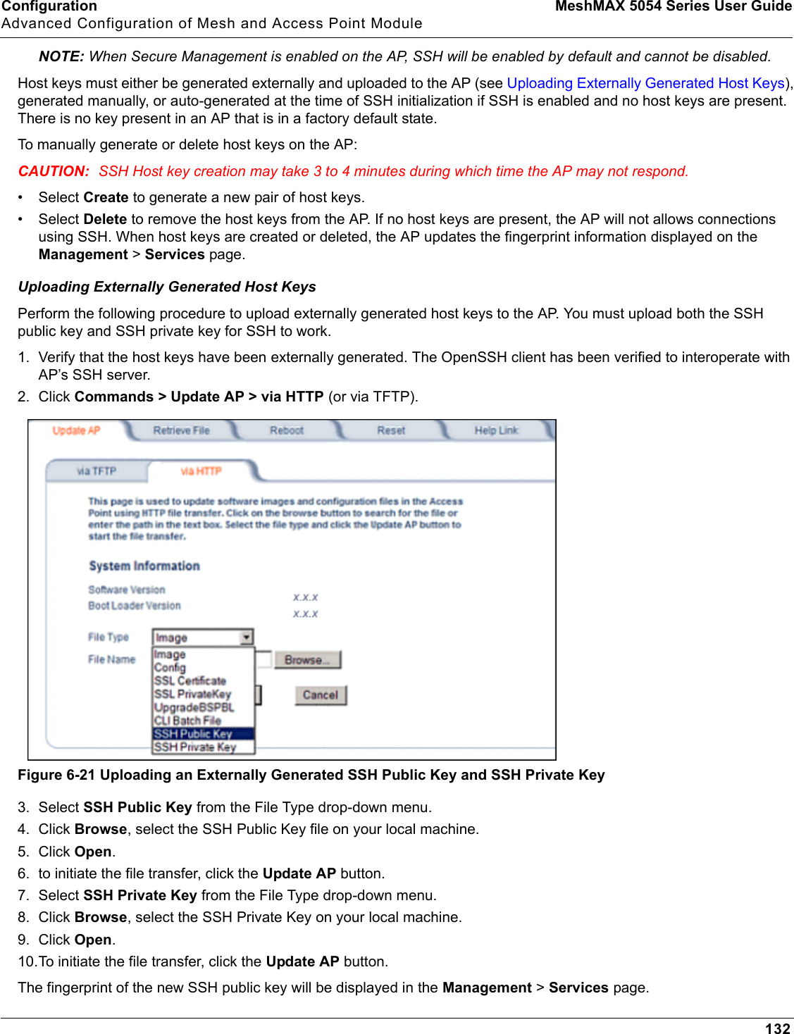 Configuration MeshMAX 5054 Series User GuideAdvanced Configuration of Mesh and Access Point Module132NOTE: When Secure Management is enabled on the AP, SSH will be enabled by default and cannot be disabled.Host keys must either be generated externally and uploaded to the AP (see Uploading Externally Generated Host Keys),generated manually, or auto-generated at the time of SSH initialization if SSH is enabled and no host keys are present. There is no key present in an AP that is in a factory default state. To manually generate or delete host keys on the AP:CAUTION: SSH Host key creation may take 3 to 4 minutes during which time the AP may not respond. •Select Create to generate a new pair of host keys. •Select Delete to remove the host keys from the AP. If no host keys are present, the AP will not allows connections using SSH. When host keys are created or deleted, the AP updates the fingerprint information displayed on the Management &gt; Services page.Uploading Externally Generated Host KeysPerform the following procedure to upload externally generated host keys to the AP. You must upload both the SSH public key and SSH private key for SSH to work.1. Verify that the host keys have been externally generated. The OpenSSH client has been verified to interoperate with AP’s SSH server.2. Click Commands &gt; Update AP &gt; via HTTP (or via TFTP).Figure 6-21 Uploading an Externally Generated SSH Public Key and SSH Private Key3. Select SSH Public Key from the File Type drop-down menu.4. Click Browse, select the SSH Public Key file on your local machine.5. Click Open.6. to initiate the file transfer, click the Update AP button.7. Select SSH Private Key from the File Type drop-down menu.8. Click Browse, select the SSH Private Key on your local machine. 9. Click Open.10.To initiate the file transfer, click the Update AP button.The fingerprint of the new SSH public key will be displayed in the Management &gt; Services page.