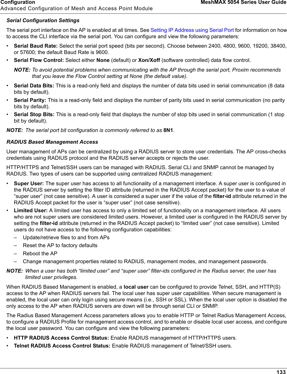 Configuration MeshMAX 5054 Series User GuideAdvanced Configuration of Mesh and Access Point Module133Serial Configuration SettingsThe serial port interface on the AP is enabled at all times. See Setting IP Address using Serial Port for information on how to access the CLI interface via the serial port. You can configure and view the following parameters:•Serial Baud Rate: Select the serial port speed (bits per second). Choose between 2400, 4800, 9600, 19200, 38400, or 57600; the default Baud Rate is 9600.•Serial Flow Control: Select either None (default) or Xon/Xoff (software controlled) data flow control.NOTE: To avoid potential problems when communicating with the AP through the serial port, Proxim recommends that you leave the Flow Control setting at None (the default value).•Serial Data Bits: This is a read-only field and displays the number of data bits used in serial communication (8 data bits by default).•Serial Parity: This is a read-only field and displays the number of parity bits used in serial communication (no parity bits by default).•Serial Stop Bits: This is a read-only field that displays the number of stop bits used in serial communication (1 stop bit by default).NOTE: The serial port bit configuration is commonly referred to as 8N1.RADIUS Based Management AccessUser management of APs can be centralized by using a RADIUS server to store user credentials. The AP cross-checks credentials using RADIUS protocol and the RADIUS server accepts or rejects the user. HTTP/HTTPS and Telnet/SSH users can be managed with RADIUS. Serial CLI and SNMP cannot be managed by RADIUS. Two types of users can be supported using centralized RADIUS management:•Super User: The super user has access to all functionality of a management interface. A super user is configured in the RADIUS server by setting the filter ID attribute (returned in the RADIUS Accept packet) for the user to a value of “super user” (not case sensitive). A user is considered a super user if the value of the filter-id attribute returned in the RADIUS Accept packet for the user is “super user” (not case sensitive).•Limited User: A limited user has access to only a limited set of functionality on a management interface. All users who are not super users are considered limited users. However, a limited user is configured in the RADIUS server by setting the filter-id attribute (returned in the RADIUS Accept packet) to “limited user” (not case sensitive). Limited users do not have access to the following configuration capabilities:– Update/retrieve files to and from APs– Reset the AP to factory defaults– Reboot the AP– Change management properties related to RADIUS, management modes, and management passwords.NOTE: When a user has both “limited user” and “super user” filter-ids configured in the Radius server, the user has limited user privileges.When RADIUS Based Management is enabled, a local user can be configured to provide Telnet, SSH, and HTTP(S) access to the AP when RADIUS servers fail. The local user has super user capabilities. When secure management is enabled, the local user can only login using secure means (i.e., SSH or SSL). When the local user option is disabled the only access to the AP when RADIUS servers are down will be through serial CLI or SNMP. The Radius Based Management Access parameters allows you to enable HTTP or Telnet Radius Management Access, to configure a RADIUS Profile for management access control, and to enable or disable local user access, and configure the local user password. You can configure and view the following parameters: •HTTP RADIUS Access Control Status: Enable RADIUS management of HTTP/HTTPS users. •Telnet RADIUS Access Control Status: Enable RADIUS management of Telnet/SSH users. 