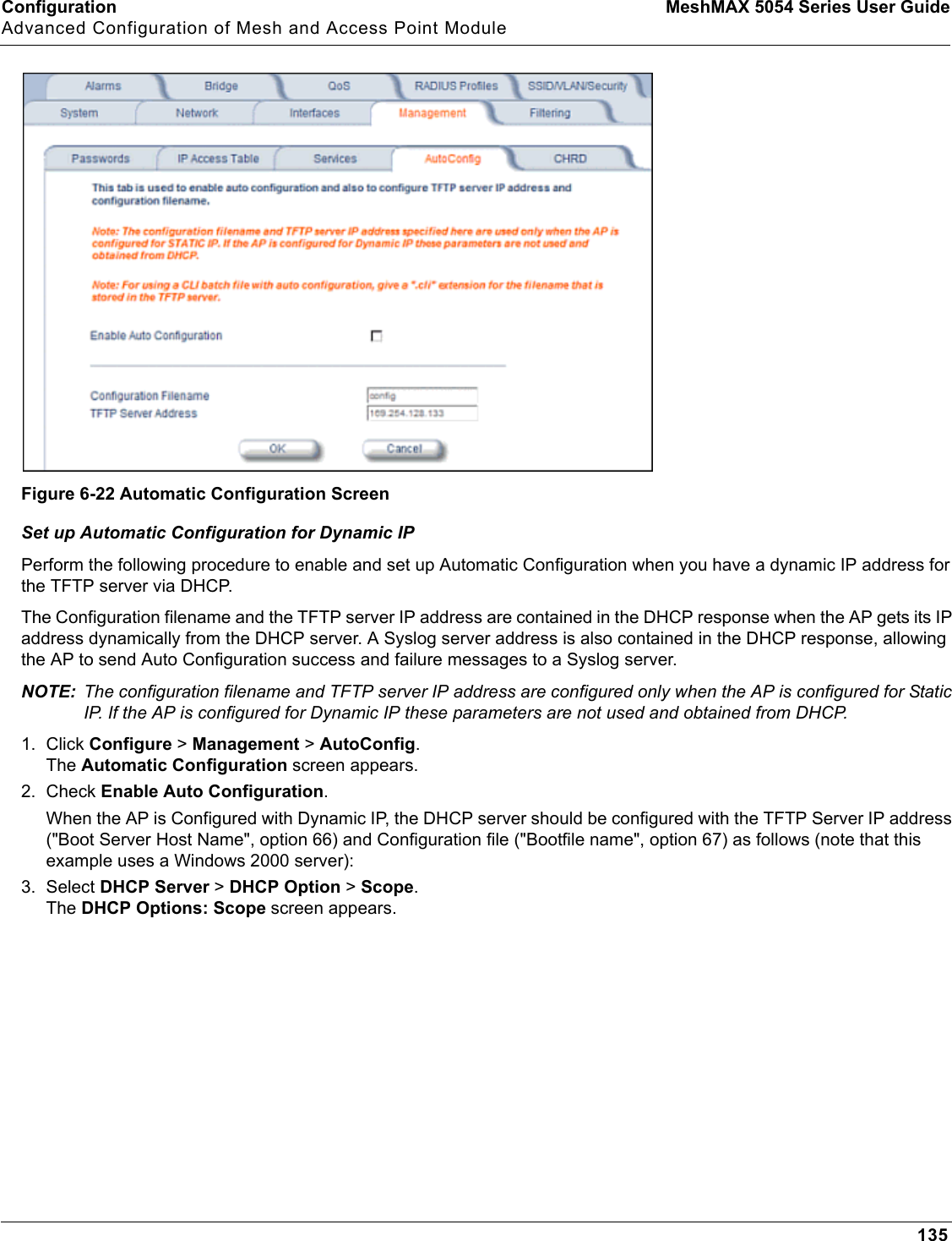 Configuration MeshMAX 5054 Series User GuideAdvanced Configuration of Mesh and Access Point Module135Figure 6-22 Automatic Configuration ScreenSet up Automatic Configuration for Dynamic IPPerform the following procedure to enable and set up Automatic Configuration when you have a dynamic IP address for the TFTP server via DHCP. The Configuration filename and the TFTP server IP address are contained in the DHCP response when the AP gets its IP address dynamically from the DHCP server. A Syslog server address is also contained in the DHCP response, allowing the AP to send Auto Configuration success and failure messages to a Syslog server.NOTE: The configuration filename and TFTP server IP address are configured only when the AP is configured for Static IP. If the AP is configured for Dynamic IP these parameters are not used and obtained from DHCP.1. Click Configure &gt; Management &gt; AutoConfig.The Automatic Configuration screen appears.2. Check Enable Auto Configuration.When the AP is Configured with Dynamic IP, the DHCP server should be configured with the TFTP Server IP address (&quot;Boot Server Host Name&quot;, option 66) and Configuration file (&quot;Bootfile name&quot;, option 67) as follows (note that this example uses a Windows 2000 server):3. Select DHCP Server &gt; DHCP Option &gt; Scope.The DHCP Options: Scope screen appears.