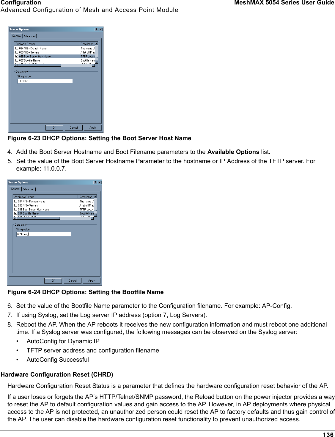 Configuration MeshMAX 5054 Series User GuideAdvanced Configuration of Mesh and Access Point Module136Figure 6-23 DHCP Options: Setting the Boot Server Host Name4. Add the Boot Server Hostname and Boot Filename parameters to the Available Options list.5. Set the value of the Boot Server Hostname Parameter to the hostname or IP Address of the TFTP server. For example: 11.0.0.7.Figure 6-24 DHCP Options: Setting the Bootfile Name6. Set the value of the Bootfile Name parameter to the Configuration filename. For example: AP-Config.7. If using Syslog, set the Log server IP address (option 7, Log Servers).8. Reboot the AP. When the AP reboots it receives the new configuration information and must reboot one additional time. If a Syslog server was configured, the following messages can be observed on the Syslog server:• AutoConfig for Dynamic IP• TFTP server address and configuration filename• AutoConfig SuccessfulHardware Configuration Reset (CHRD)Hardware Configuration Reset Status is a parameter that defines the hardware configuration reset behavior of the AP.If a user loses or forgets the AP’s HTTP/Telnet/SNMP password, the Reload button on the power injector provides a way to reset the AP to default configuration values and gain access to the AP. However, in AP deployments where physical access to the AP is not protected, an unauthorized person could reset the AP to factory defaults and thus gain control of the AP. The user can disable the hardware configuration reset functionality to prevent unauthorized access. 