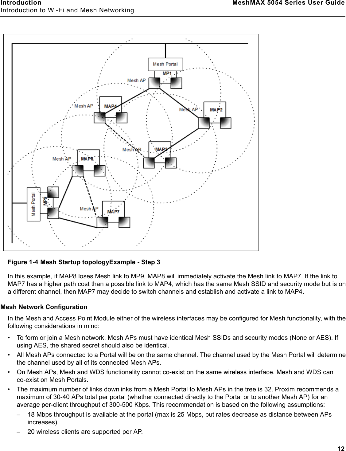 Introduction MeshMAX 5054 Series User GuideIntroduction to Wi-Fi and Mesh Networking12Figure 1-4 Mesh Startup topologyExample - Step 3In this example, if MAP8 loses Mesh link to MP9, MAP8 will immediately activate the Mesh link to MAP7. If the link to MAP7 has a higher path cost than a possible link to MAP4, which has the same Mesh SSID and security mode but is on a different channel, then MAP7 may decide to switch channels and establish and activate a link to MAP4.Mesh Network ConfigurationIn the Mesh and Access Point Module either of the wireless interfaces may be configured for Mesh functionality, with the following considerations in mind:• To form or join a Mesh network, Mesh APs must have identical Mesh SSIDs and security modes (None or AES). If using AES, the shared secret should also be identical.• All Mesh APs connected to a Portal will be on the same channel. The channel used by the Mesh Portal will determine the channel used by all of its connected Mesh APs. • On Mesh APs, Mesh and WDS functionality cannot co-exist on the same wireless interface. Mesh and WDS can co-exist on Mesh Portals. • The maximum number of links downlinks from a Mesh Portal to Mesh APs in the tree is 32. Proxim recommends a maximum of 30-40 APs total per portal (whether connected directly to the Portal or to another Mesh AP) for an average per-client throughput of 300-500 Kbps. This recommendation is based on the following assumptions:– 18 Mbps throughput is available at the portal (max is 25 Mbps, but rates decrease as distance between APs increases).– 20 wireless clients are supported per AP.