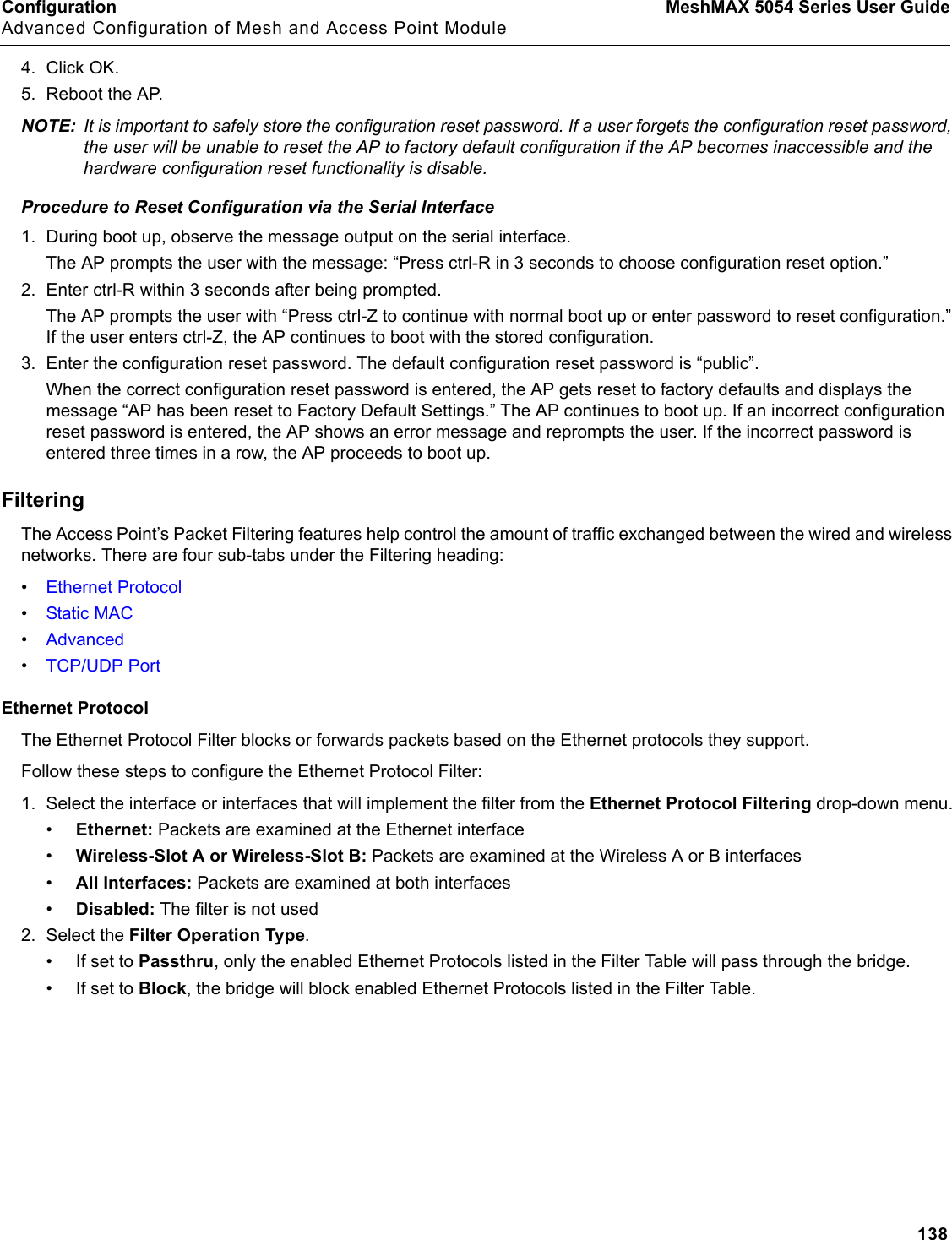 Configuration MeshMAX 5054 Series User GuideAdvanced Configuration of Mesh and Access Point Module1384. Click OK.5. Reboot the AP.NOTE: It is important to safely store the configuration reset password. If a user forgets the configuration reset password, the user will be unable to reset the AP to factory default configuration if the AP becomes inaccessible and the hardware configuration reset functionality is disable.Procedure to Reset Configuration via the Serial Interface1. During boot up, observe the message output on the serial interface. The AP prompts the user with the message: “Press ctrl-R in 3 seconds to choose configuration reset option.” 2. Enter ctrl-R within 3 seconds after being prompted.The AP prompts the user with “Press ctrl-Z to continue with normal boot up or enter password to reset configuration.” If the user enters ctrl-Z, the AP continues to boot with the stored configuration.3. Enter the configuration reset password. The default configuration reset password is “public”.When the correct configuration reset password is entered, the AP gets reset to factory defaults and displays the message “AP has been reset to Factory Default Settings.” The AP continues to boot up. If an incorrect configuration reset password is entered, the AP shows an error message and reprompts the user. If the incorrect password is entered three times in a row, the AP proceeds to boot up.FilteringThe Access Point’s Packet Filtering features help control the amount of traffic exchanged between the wired and wireless networks. There are four sub-tabs under the Filtering heading:•Ethernet Protocol•Static MAC•Advanced•TCP/UDP PortEthernet ProtocolThe Ethernet Protocol Filter blocks or forwards packets based on the Ethernet protocols they support. Follow these steps to configure the Ethernet Protocol Filter:1. Select the interface or interfaces that will implement the filter from the Ethernet Protocol Filtering drop-down menu.•Ethernet: Packets are examined at the Ethernet interface•Wireless-Slot A or Wireless-Slot B: Packets are examined at the Wireless A or B interfaces•All Interfaces: Packets are examined at both interfaces•Disabled: The filter is not used2. Select the Filter Operation Type.• If set to Passthru, only the enabled Ethernet Protocols listed in the Filter Table will pass through the bridge. • If set to Block, the bridge will block enabled Ethernet Protocols listed in the Filter Table.