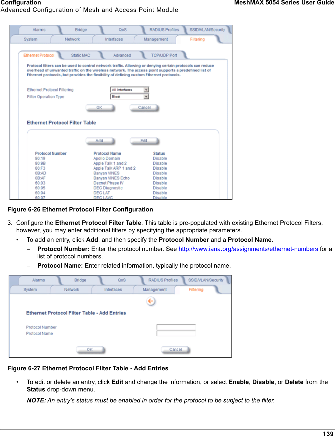 Configuration MeshMAX 5054 Series User GuideAdvanced Configuration of Mesh and Access Point Module139Figure 6-26 Ethernet Protocol Filter Configuration3. Configure the Ethernet Protocol Filter Table. This table is pre-populated with existing Ethernet Protocol Filters, however, you may enter additional filters by specifying the appropriate parameters.• To add an entry, click Add, and then specify the Protocol Number and a Protocol Name.–Protocol Number: Enter the protocol number. See http://www.iana.org/assignments/ethernet-numbers for a list of protocol numbers.–Protocol Name: Enter related information, typically the protocol name.Figure 6-27 Ethernet Protocol Filter Table - Add Entries• To edit or delete an entry, click Edit and change the information, or select Enable,Disable, or Delete from the Status drop-down menu.NOTE: An entry’s status must be enabled in order for the protocol to be subject to the filter.