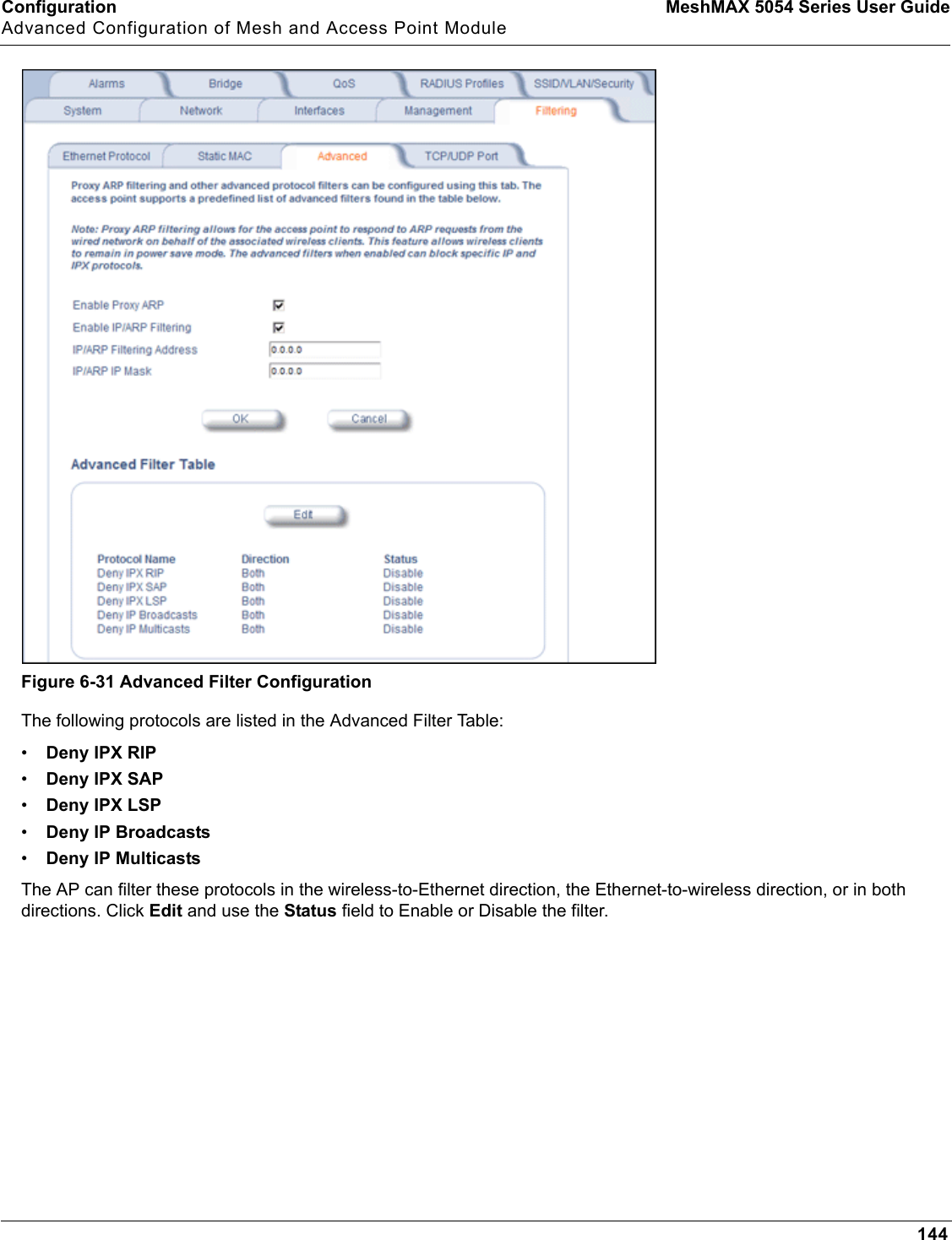 Configuration MeshMAX 5054 Series User GuideAdvanced Configuration of Mesh and Access Point Module144Figure 6-31 Advanced Filter ConfigurationThe following protocols are listed in the Advanced Filter Table:•Deny IPX RIP•Deny IPX SAP•Deny IPX LSP•Deny IP Broadcasts•Deny IP MulticastsThe AP can filter these protocols in the wireless-to-Ethernet direction, the Ethernet-to-wireless direction, or in both directions. Click Edit and use the Status field to Enable or Disable the filter.