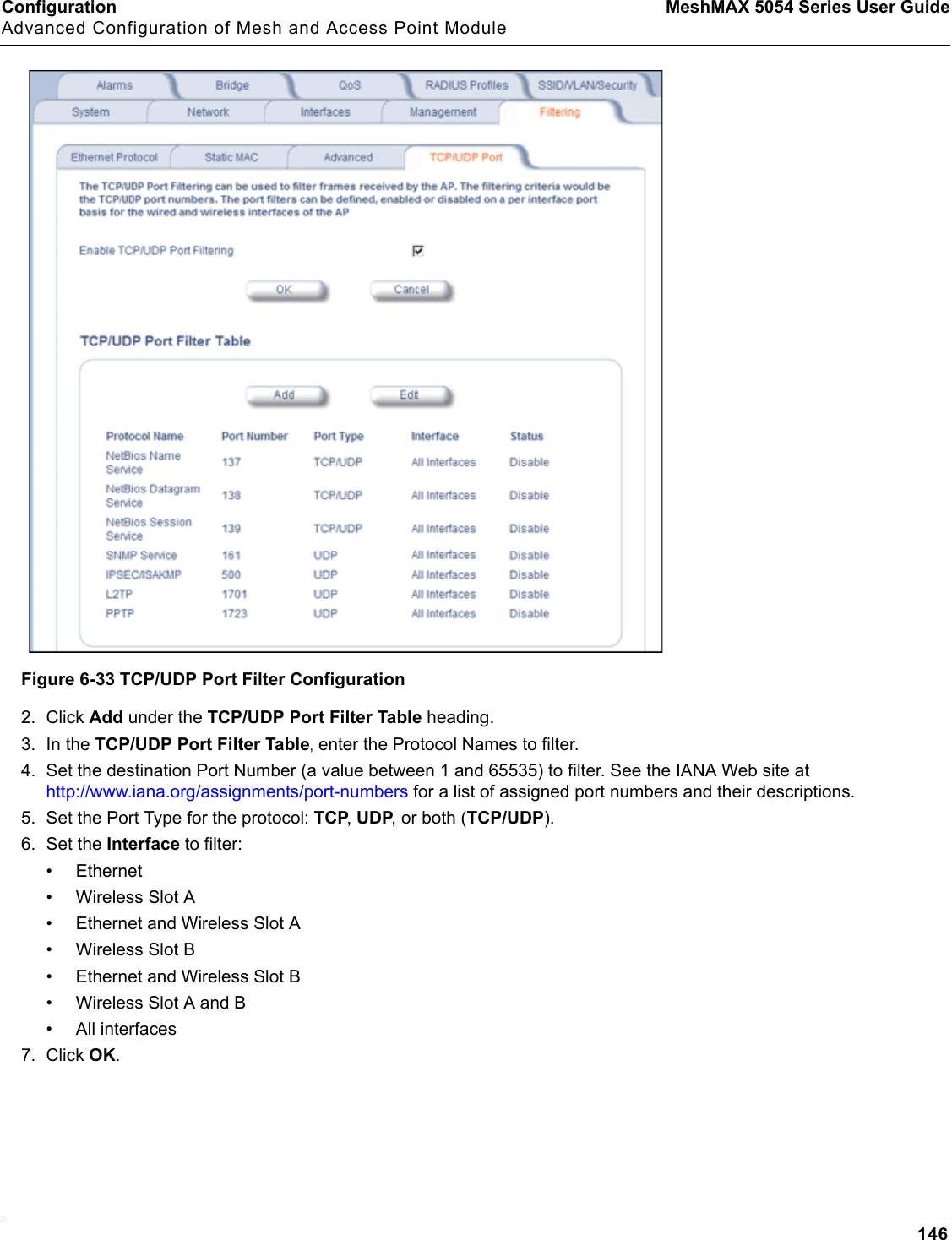 Configuration MeshMAX 5054 Series User GuideAdvanced Configuration of Mesh and Access Point Module146Figure 6-33 TCP/UDP Port Filter Configuration2. Click Add under the TCP/UDP Port Filter Table heading.3. In the TCP/UDP Port Filter Table, enter the Protocol Names to filter.4. Set the destination Port Number (a value between 1 and 65535) to filter. See the IANA Web site at http://www.iana.org/assignments/port-numbers for a list of assigned port numbers and their descriptions.5. Set the Port Type for the protocol: TCP,UDP, or both (TCP/UDP).6. Set the Interface to filter:• Ethernet• Wireless Slot A• Ethernet and Wireless Slot A• Wireless Slot B• Ethernet and Wireless Slot B• Wireless Slot A and B• All interfaces7. Click OK.