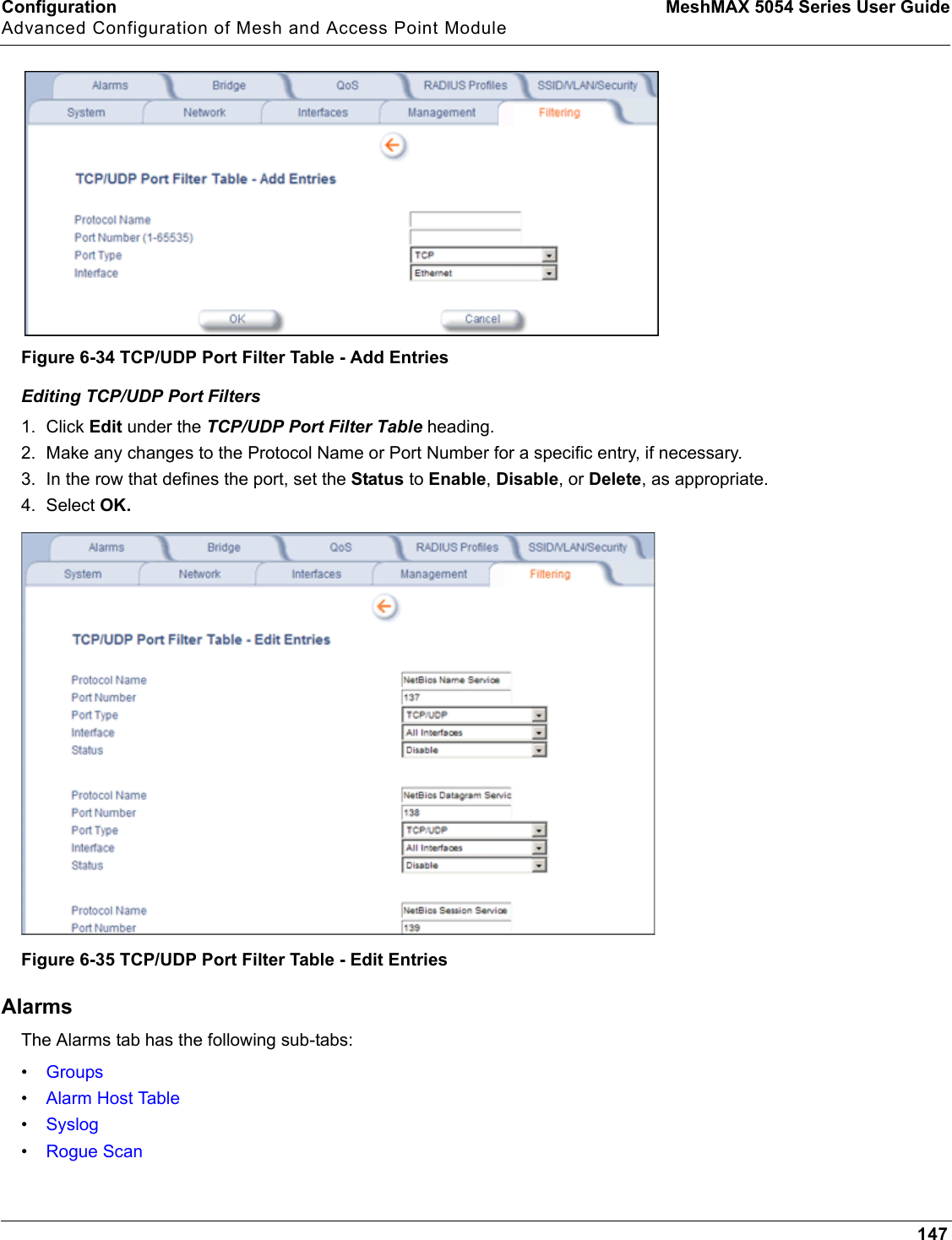 Configuration MeshMAX 5054 Series User GuideAdvanced Configuration of Mesh and Access Point Module147Figure 6-34 TCP/UDP Port Filter Table - Add EntriesEditing TCP/UDP Port Filters1. Click Edit under the TCP/UDP Port Filter Table heading.2. Make any changes to the Protocol Name or Port Number for a specific entry, if necessary.3. In the row that defines the port, set the Status to Enable,Disable, or Delete, as appropriate.4. Select OK.Figure 6-35 TCP/UDP Port Filter Table - Edit EntriesAlarmsThe Alarms tab has the following sub-tabs:•Groups•Alarm Host Table•Syslog•Rogue Scan