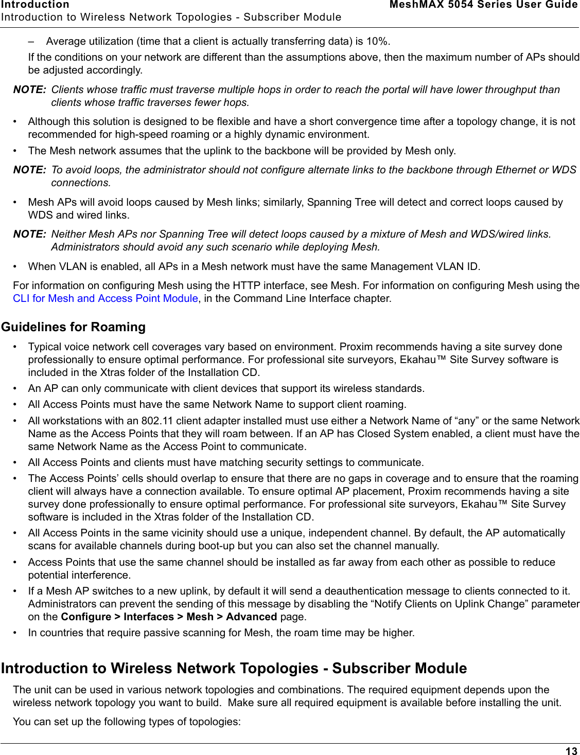 Introduction MeshMAX 5054 Series User GuideIntroduction to Wireless Network Topologies - Subscriber Module13– Average utilization (time that a client is actually transferring data) is 10%.If the conditions on your network are different than the assumptions above, then the maximum number of APs should be adjusted accordingly.NOTE: Clients whose traffic must traverse multiple hops in order to reach the portal will have lower throughput than clients whose traffic traverses fewer hops.• Although this solution is designed to be flexible and have a short convergence time after a topology change, it is not recommended for high-speed roaming or a highly dynamic environment. • The Mesh network assumes that the uplink to the backbone will be provided by Mesh only.NOTE: To avoid loops, the administrator should not configure alternate links to the backbone through Ethernet or WDS connections.• Mesh APs will avoid loops caused by Mesh links; similarly, Spanning Tree will detect and correct loops caused by WDS and wired links. NOTE: Neither Mesh APs nor Spanning Tree will detect loops caused by a mixture of Mesh and WDS/wired links. Administrators should avoid any such scenario while deploying Mesh.• When VLAN is enabled, all APs in a Mesh network must have the same Management VLAN ID.For information on configuring Mesh using the HTTP interface, see Mesh. For information on configuring Mesh using the CLI for Mesh and Access Point Module, in the Command Line Interface chapter.Guidelines for Roaming• Typical voice network cell coverages vary based on environment. Proxim recommends having a site survey done professionally to ensure optimal performance. For professional site surveyors, Ekahau™ Site Survey software is included in the Xtras folder of the Installation CD.• An AP can only communicate with client devices that support its wireless standards.• All Access Points must have the same Network Name to support client roaming.• All workstations with an 802.11 client adapter installed must use either a Network Name of “any” or the same Network Name as the Access Points that they will roam between. If an AP has Closed System enabled, a client must have the same Network Name as the Access Point to communicate.• All Access Points and clients must have matching security settings to communicate.• The Access Points’ cells should overlap to ensure that there are no gaps in coverage and to ensure that the roaming client will always have a connection available. To ensure optimal AP placement, Proxim recommends having a site survey done professionally to ensure optimal performance. For professional site surveyors, Ekahau™ Site Survey software is included in the Xtras folder of the Installation CD.• All Access Points in the same vicinity should use a unique, independent channel. By default, the AP automatically scans for available channels during boot-up but you can also set the channel manually.• Access Points that use the same channel should be installed as far away from each other as possible to reduce potential interference.• If a Mesh AP switches to a new uplink, by default it will send a deauthentication message to clients connected to it. Administrators can prevent the sending of this message by disabling the “Notify Clients on Uplink Change” parameter on the Configure &gt; Interfaces &gt; Mesh &gt; Advanced page.• In countries that require passive scanning for Mesh, the roam time may be higher.Introduction to Wireless Network Topologies - Subscriber ModuleThe unit can be used in various network topologies and combinations. The required equipment depends upon the wireless network topology you want to build.  Make sure all required equipment is available before installing the unit.You can set up the following types of topologies: