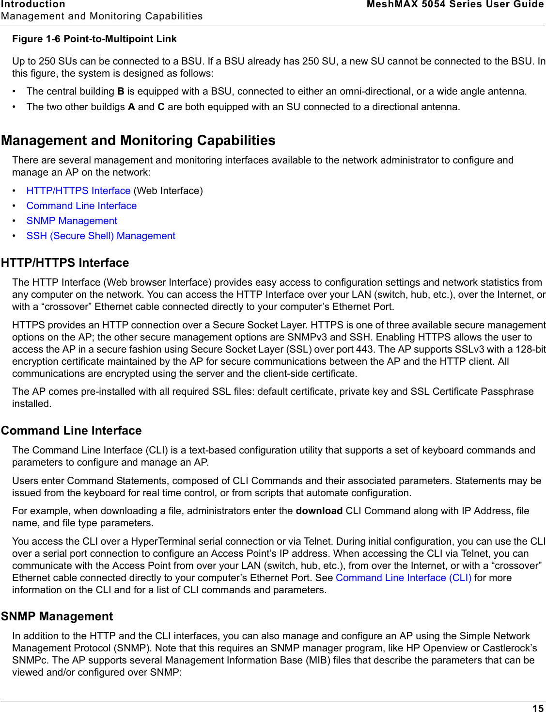 Introduction MeshMAX 5054 Series User GuideManagement and Monitoring Capabilities15Figure 1-6 Point-to-Multipoint LinkUp to 250 SUs can be connected to a BSU. If a BSU already has 250 SU, a new SU cannot be connected to the BSU. In this figure, the system is designed as follows:• The central building B is equipped with a BSU, connected to either an omni-directional, or a wide angle antenna.• The two other buildigs A and C are both equipped with an SU connected to a directional antenna.Management and Monitoring CapabilitiesThere are several management and monitoring interfaces available to the network administrator to configure and manage an AP on the network:•HTTP/HTTPS Interface (Web Interface)•Command Line Interface•SNMP Management•SSH (Secure Shell) ManagementHTTP/HTTPS InterfaceThe HTTP Interface (Web browser Interface) provides easy access to configuration settings and network statistics from any computer on the network. You can access the HTTP Interface over your LAN (switch, hub, etc.), over the Internet, or with a “crossover” Ethernet cable connected directly to your computer’s Ethernet Port.HTTPS provides an HTTP connection over a Secure Socket Layer. HTTPS is one of three available secure management options on the AP; the other secure management options are SNMPv3 and SSH. Enabling HTTPS allows the user to access the AP in a secure fashion using Secure Socket Layer (SSL) over port 443. The AP supports SSLv3 with a 128-bit encryption certificate maintained by the AP for secure communications between the AP and the HTTP client. All communications are encrypted using the server and the client-side certificate.The AP comes pre-installed with all required SSL files: default certificate, private key and SSL Certificate Passphrase installed. Command Line InterfaceThe Command Line Interface (CLI) is a text-based configuration utility that supports a set of keyboard commands and parameters to configure and manage an AP.Users enter Command Statements, composed of CLI Commands and their associated parameters. Statements may be issued from the keyboard for real time control, or from scripts that automate configuration.For example, when downloading a file, administrators enter the download CLI Command along with IP Address, file name, and file type parameters.You access the CLI over a HyperTerminal serial connection or via Telnet. During initial configuration, you can use the CLI over a serial port connection to configure an Access Point’s IP address. When accessing the CLI via Telnet, you can communicate with the Access Point from over your LAN (switch, hub, etc.), from over the Internet, or with a “crossover” Ethernet cable connected directly to your computer’s Ethernet Port. See Command Line Interface (CLI) for more information on the CLI and for a list of CLI commands and parameters.SNMP ManagementIn addition to the HTTP and the CLI interfaces, you can also manage and configure an AP using the Simple Network Management Protocol (SNMP). Note that this requires an SNMP manager program, like HP Openview or Castlerock’s SNMPc. The AP supports several Management Information Base (MIB) files that describe the parameters that can be viewed and/or configured over SNMP: