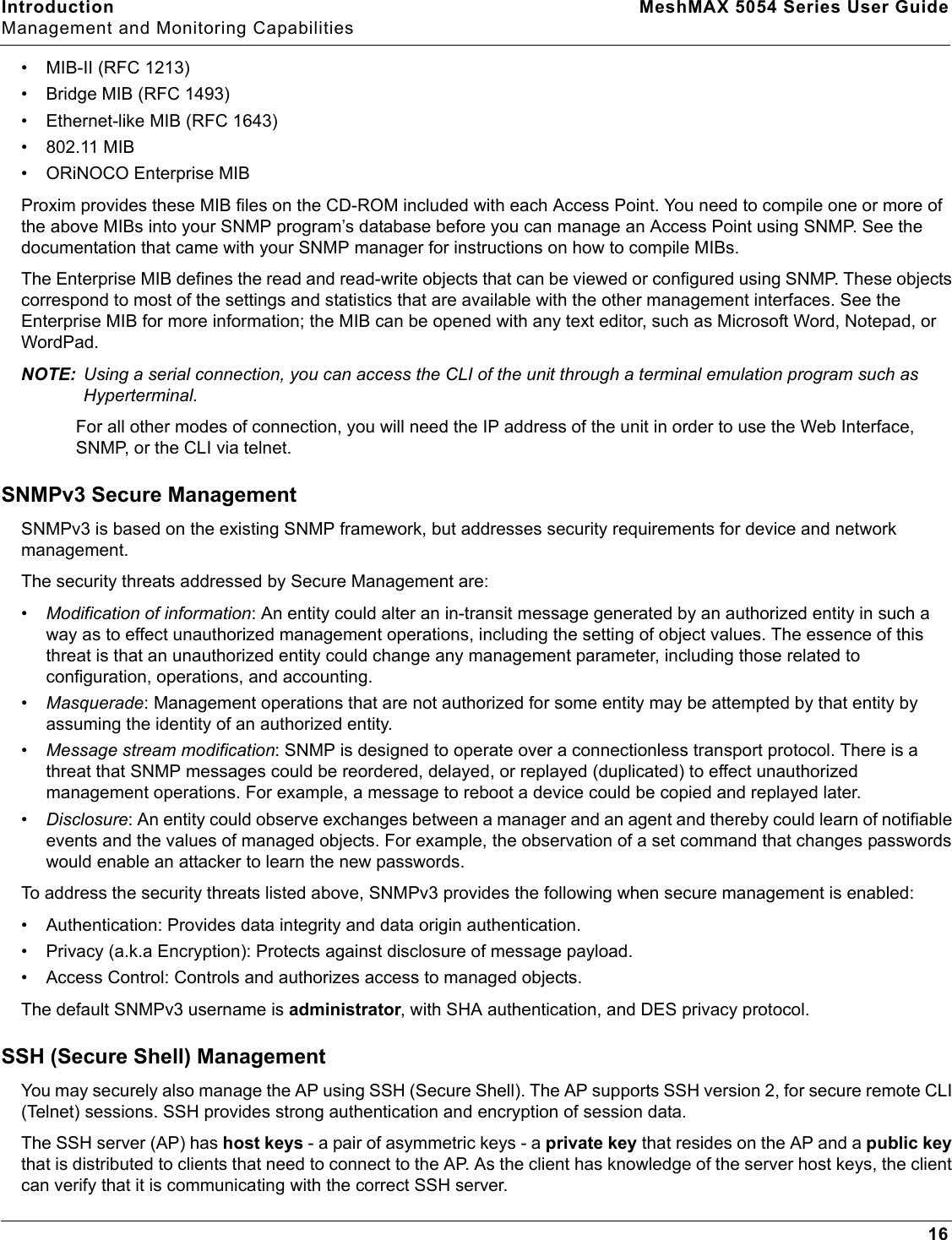 Introduction MeshMAX 5054 Series User GuideManagement and Monitoring Capabilities16• MIB-II (RFC 1213)• Bridge MIB (RFC 1493)• Ethernet-like MIB (RFC 1643)• 802.11 MIB• ORiNOCO Enterprise MIBProxim provides these MIB files on the CD-ROM included with each Access Point. You need to compile one or more of the above MIBs into your SNMP program’s database before you can manage an Access Point using SNMP. See the documentation that came with your SNMP manager for instructions on how to compile MIBs.The Enterprise MIB defines the read and read-write objects that can be viewed or configured using SNMP. These objects correspond to most of the settings and statistics that are available with the other management interfaces. See the Enterprise MIB for more information; the MIB can be opened with any text editor, such as Microsoft Word, Notepad, or WordPad.NOTE: Using a serial connection, you can access the CLI of the unit through a terminal emulation program such as Hyperterminal. For all other modes of connection, you will need the IP address of the unit in order to use the Web Interface, SNMP, or the CLI via telnet. SNMPv3 Secure ManagementSNMPv3 is based on the existing SNMP framework, but addresses security requirements for device and network management. The security threats addressed by Secure Management are:•Modification of information: An entity could alter an in-transit message generated by an authorized entity in such a way as to effect unauthorized management operations, including the setting of object values. The essence of this threat is that an unauthorized entity could change any management parameter, including those related to configuration, operations, and accounting.•Masquerade: Management operations that are not authorized for some entity may be attempted by that entity by assuming the identity of an authorized entity. •Message stream modification: SNMP is designed to operate over a connectionless transport protocol. There is a threat that SNMP messages could be reordered, delayed, or replayed (duplicated) to effect unauthorized management operations. For example, a message to reboot a device could be copied and replayed later. •Disclosure: An entity could observe exchanges between a manager and an agent and thereby could learn of notifiable events and the values of managed objects. For example, the observation of a set command that changes passwords would enable an attacker to learn the new passwords.To address the security threats listed above, SNMPv3 provides the following when secure management is enabled:• Authentication: Provides data integrity and data origin authentication.• Privacy (a.k.a Encryption): Protects against disclosure of message payload.• Access Control: Controls and authorizes access to managed objects.The default SNMPv3 username is administrator, with SHA authentication, and DES privacy protocol.SSH (Secure Shell) ManagementYou may securely also manage the AP using SSH (Secure Shell). The AP supports SSH version 2, for secure remote CLI (Telnet) sessions. SSH provides strong authentication and encryption of session data.The SSH server (AP) has host keys - a pair of asymmetric keys - a private key that resides on the AP and a public keythat is distributed to clients that need to connect to the AP. As the client has knowledge of the server host keys, the client can verify that it is communicating with the correct SSH server. 