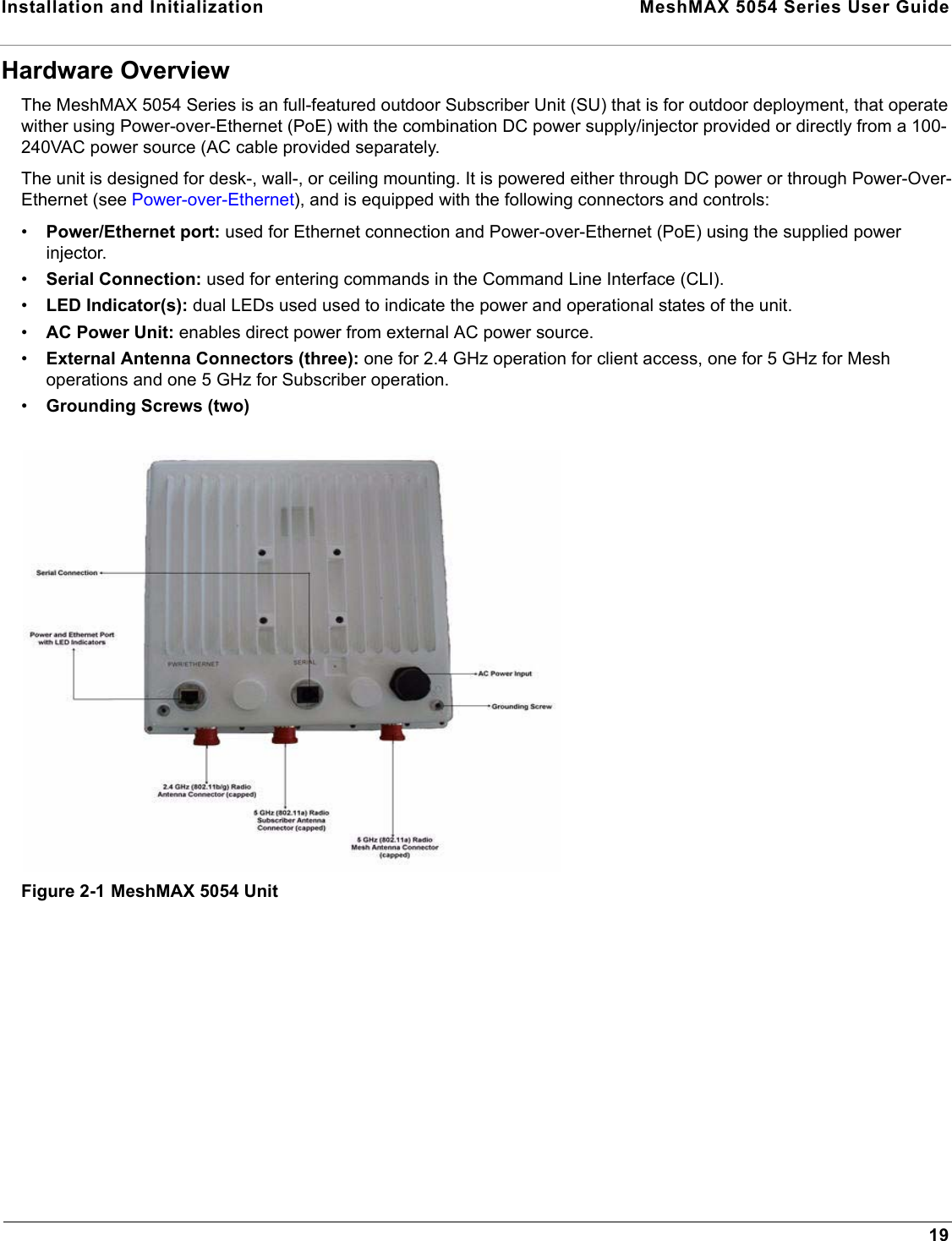 Installation and Initialization  MeshMAX 5054 Series User Guide19Hardware OverviewThe MeshMAX 5054 Series is an full-featured outdoor Subscriber Unit (SU) that is for outdoor deployment, that operate wither using Power-over-Ethernet (PoE) with the combination DC power supply/injector provided or directly from a 100-240VAC power source (AC cable provided separately.The unit is designed for desk-, wall-, or ceiling mounting. It is powered either through DC power or through Power-Over-Ethernet (see Power-over-Ethernet), and is equipped with the following connectors and controls:•Power/Ethernet port: used for Ethernet connection and Power-over-Ethernet (PoE) using the supplied power injector.•Serial Connection: used for entering commands in the Command Line Interface (CLI).•LED Indicator(s): dual LEDs used used to indicate the power and operational states of the unit.•AC Power Unit: enables direct power from external AC power source.•External Antenna Connectors (three): one for 2.4 GHz operation for client access, one for 5 GHz for Mesh operations and one 5 GHz for Subscriber operation.•Grounding Screws (two)Figure 2-1 MeshMAX 5054 Unit