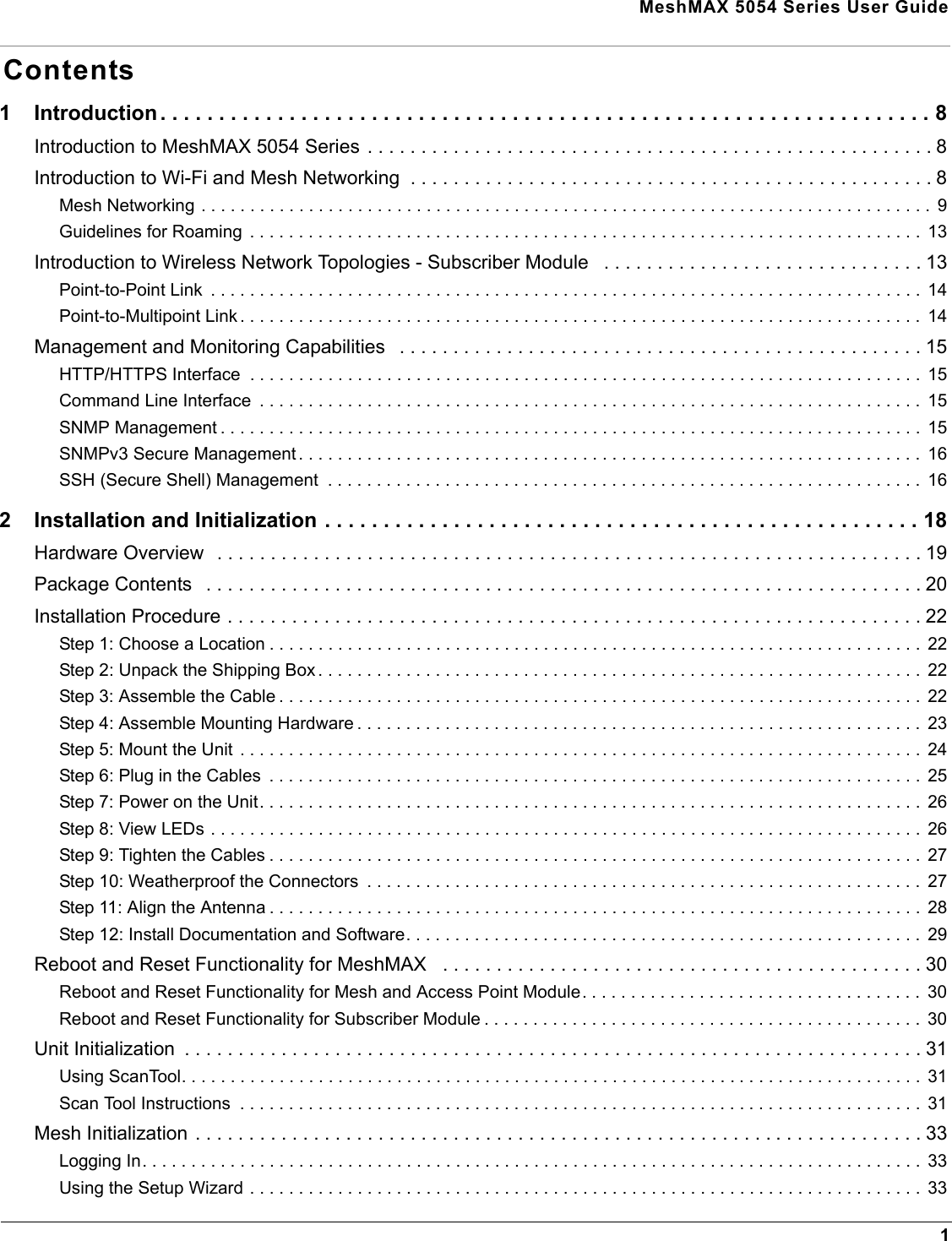 MeshMAX 5054 Series User Guide1Contents1 Introduction . . . . . . . . . . . . . . . . . . . . . . . . . . . . . . . . . . . . . . . . . . . . . . . . . . . . . . . . . . . . . . . . . . 8Introduction to MeshMAX 5054 Series . . . . . . . . . . . . . . . . . . . . . . . . . . . . . . . . . . . . . . . . . . . . . . . . . . . . . 8Introduction to Wi-Fi and Mesh Networking  . . . . . . . . . . . . . . . . . . . . . . . . . . . . . . . . . . . . . . . . . . . . . . . . . 8Mesh Networking . . . . . . . . . . . . . . . . . . . . . . . . . . . . . . . . . . . . . . . . . . . . . . . . . . . . . . . . . . . . . . . . . . . . . . . . . . .  9Guidelines for Roaming  . . . . . . . . . . . . . . . . . . . . . . . . . . . . . . . . . . . . . . . . . . . . . . . . . . . . . . . . . . . . . . . . . . . . .  13Introduction to Wireless Network Topologies - Subscriber Module   . . . . . . . . . . . . . . . . . . . . . . . . . . . . . . 13Point-to-Point Link  . . . . . . . . . . . . . . . . . . . . . . . . . . . . . . . . . . . . . . . . . . . . . . . . . . . . . . . . . . . . . . . . . . . . . . . . .  14Point-to-Multipoint Link . . . . . . . . . . . . . . . . . . . . . . . . . . . . . . . . . . . . . . . . . . . . . . . . . . . . . . . . . . . . . . . . . . . . . .  14Management and Monitoring Capabilities   . . . . . . . . . . . . . . . . . . . . . . . . . . . . . . . . . . . . . . . . . . . . . . . . . 15HTTP/HTTPS Interface  . . . . . . . . . . . . . . . . . . . . . . . . . . . . . . . . . . . . . . . . . . . . . . . . . . . . . . . . . . . . . . . . . . . . .  15Command Line Interface  . . . . . . . . . . . . . . . . . . . . . . . . . . . . . . . . . . . . . . . . . . . . . . . . . . . . . . . . . . . . . . . . . . . .  15SNMP Management . . . . . . . . . . . . . . . . . . . . . . . . . . . . . . . . . . . . . . . . . . . . . . . . . . . . . . . . . . . . . . . . . . . . . . . .  15SNMPv3 Secure Management . . . . . . . . . . . . . . . . . . . . . . . . . . . . . . . . . . . . . . . . . . . . . . . . . . . . . . . . . . . . . . . .  16SSH (Secure Shell) Management  . . . . . . . . . . . . . . . . . . . . . . . . . . . . . . . . . . . . . . . . . . . . . . . . . . . . . . . . . . . . .  162 Installation and Initialization . . . . . . . . . . . . . . . . . . . . . . . . . . . . . . . . . . . . . . . . . . . . . . . . . . . 18Hardware Overview  . . . . . . . . . . . . . . . . . . . . . . . . . . . . . . . . . . . . . . . . . . . . . . . . . . . . . . . . . . . . . . . . . . 19Package Contents   . . . . . . . . . . . . . . . . . . . . . . . . . . . . . . . . . . . . . . . . . . . . . . . . . . . . . . . . . . . . . . . . . . . 20Installation Procedure . . . . . . . . . . . . . . . . . . . . . . . . . . . . . . . . . . . . . . . . . . . . . . . . . . . . . . . . . . . . . . . . . 22Step 1: Choose a Location . . . . . . . . . . . . . . . . . . . . . . . . . . . . . . . . . . . . . . . . . . . . . . . . . . . . . . . . . . . . . . . . . . .  22Step 2: Unpack the Shipping Box . . . . . . . . . . . . . . . . . . . . . . . . . . . . . . . . . . . . . . . . . . . . . . . . . . . . . . . . . . . . . .  22Step 3: Assemble the Cable . . . . . . . . . . . . . . . . . . . . . . . . . . . . . . . . . . . . . . . . . . . . . . . . . . . . . . . . . . . . . . . . . .  22Step 4: Assemble Mounting Hardware . . . . . . . . . . . . . . . . . . . . . . . . . . . . . . . . . . . . . . . . . . . . . . . . . . . . . . . . . .  23Step 5: Mount the Unit . . . . . . . . . . . . . . . . . . . . . . . . . . . . . . . . . . . . . . . . . . . . . . . . . . . . . . . . . . . . . . . . . . . . . .  24Step 6: Plug in the Cables  . . . . . . . . . . . . . . . . . . . . . . . . . . . . . . . . . . . . . . . . . . . . . . . . . . . . . . . . . . . . . . . . . . .  25Step 7: Power on the Unit. . . . . . . . . . . . . . . . . . . . . . . . . . . . . . . . . . . . . . . . . . . . . . . . . . . . . . . . . . . . . . . . . . . .  26Step 8: View LEDs . . . . . . . . . . . . . . . . . . . . . . . . . . . . . . . . . . . . . . . . . . . . . . . . . . . . . . . . . . . . . . . . . . . . . . . . .  26Step 9: Tighten the Cables . . . . . . . . . . . . . . . . . . . . . . . . . . . . . . . . . . . . . . . . . . . . . . . . . . . . . . . . . . . . . . . . . . .  27Step 10: Weatherproof the Connectors  . . . . . . . . . . . . . . . . . . . . . . . . . . . . . . . . . . . . . . . . . . . . . . . . . . . . . . . . .  27Step 11: Align the Antenna . . . . . . . . . . . . . . . . . . . . . . . . . . . . . . . . . . . . . . . . . . . . . . . . . . . . . . . . . . . . . . . . . . .  28Step 12: Install Documentation and Software. . . . . . . . . . . . . . . . . . . . . . . . . . . . . . . . . . . . . . . . . . . . . . . . . . . . .  29Reboot and Reset Functionality for MeshMAX   . . . . . . . . . . . . . . . . . . . . . . . . . . . . . . . . . . . . . . . . . . . . . 30Reboot and Reset Functionality for Mesh and Access Point Module. . . . . . . . . . . . . . . . . . . . . . . . . . . . . . . . . . .  30Reboot and Reset Functionality for Subscriber Module . . . . . . . . . . . . . . . . . . . . . . . . . . . . . . . . . . . . . . . . . . . . .  30Unit Initialization  . . . . . . . . . . . . . . . . . . . . . . . . . . . . . . . . . . . . . . . . . . . . . . . . . . . . . . . . . . . . . . . . . . . . . 31Using ScanTool. . . . . . . . . . . . . . . . . . . . . . . . . . . . . . . . . . . . . . . . . . . . . . . . . . . . . . . . . . . . . . . . . . . . . . . . . . . .  31Scan Tool Instructions  . . . . . . . . . . . . . . . . . . . . . . . . . . . . . . . . . . . . . . . . . . . . . . . . . . . . . . . . . . . . . . . . . . . . . .  31Mesh Initialization . . . . . . . . . . . . . . . . . . . . . . . . . . . . . . . . . . . . . . . . . . . . . . . . . . . . . . . . . . . . . . . . . . . . 33Logging In. . . . . . . . . . . . . . . . . . . . . . . . . . . . . . . . . . . . . . . . . . . . . . . . . . . . . . . . . . . . . . . . . . . . . . . . . . . . . . . .  33Using the Setup Wizard . . . . . . . . . . . . . . . . . . . . . . . . . . . . . . . . . . . . . . . . . . . . . . . . . . . . . . . . . . . . . . . . . . . . .  33