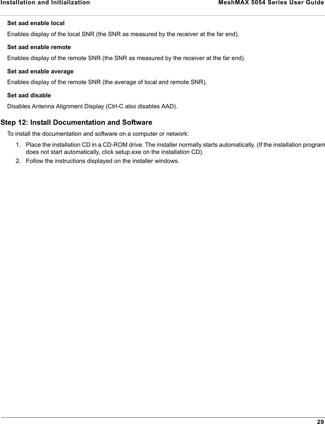 Installation and Initialization  MeshMAX 5054 Series User Guide29Set aad enable localEnables display of the local SNR (the SNR as measured by the receiver at the far end).Set aad enable remoteEnables display of the remote SNR (the SNR as measured by the receiver at the far end).Set aad enable averageEnables display of the remote SNR (the average of local and remote SNR).Set aad disableDisables Antenna Alignment Display (Ctrl-C also disables AAD).Step 12: Install Documentation and SoftwareTo install the documentation and software on a computer or network:1. Place the installation CD in a CD-ROM drive. The installer normally starts automatically. (If the installation program does not start automatically, click setup.exe on the installation CD).2. Follow the instructions displayed on the installer windows.
