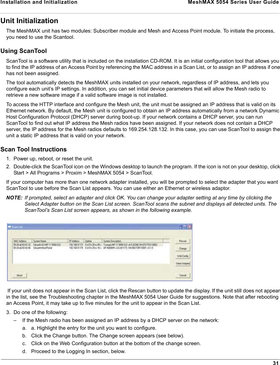 Installation and Initialization  MeshMAX 5054 Series User Guide31Unit InitializationThe MeshMAX unit has two modules: Subscriber module and Mesh and Access Point module. To initiate the process, you need to use the Scantool. Using ScanToolScanTool is a software utility that is included on the installation CD-ROM. It is an initial configuration tool that allows youto find the IP address of an Access Point by referencing the MAC address in a Scan List, or to assign an IP address if one has not been assigned. The tool automatically detects the MeshMAX units installed on your network, regardless of IP address, and lets you configure each unit’s IP settings. In addition, you can set initial device parameters that will allow the Mesh radio to retrieve a new software image if a valid software image is not installed. To access the HTTP interface and configure the Mesh unit, the unit must be assigned an IP address that is valid on its Ethernet network. By default, the Mesh unit is configured to obtain an IP address automatically from a network Dynamic Host Configuration Protocol (DHCP) server during boot-up. If your network contains a DHCP server, you can run ScanTool to find out what IP address the Mesh radios have been assigned. If your network does not contain a DHCP server, the IP address for the Mesh radios defaults to 169.254.128.132. In this case, you can use ScanTool to assign the unit a static IP address that is valid on your network. Scan Tool Instructions1. Power up, reboot, or reset the unit.2. Double-click the ScanTool icon on the Windows desktop to launch the program. If the icon is not on your desktop, click Start &gt; All Programs &gt; Proxim &gt; MeshMAX 5054 &gt; ScanTool.If your computer has more than one network adapter installed, you will be prompted to select the adapter that you want ScanTool to use before the Scan List appears. You can use either an Ethernet or wireless adaptor.NOTE: If prompted, select an adapter and click OK. You can change your adapter setting at any time by clicking the Select Adapter button on the Scan List screen. ScanTool scans the subnet and displays all detected units. The ScanTool’s Scan List screen appears, as shown in the following example.If your unit does not appear in the Scan List, click the Rescan button to update the display. If the unit still does not appearin the list, see the Troubleshooting chapter in the MeshMAX 5054 User Guide for suggestions. Note that after rebooting an Access Point, it may take up to five minutes for the unit to appear in the Scan List.3. Do one of the following:– If the Mesh radio has been assigned an IP address by a DHCP server on the network:a. a. Highlight the entry for the unit you want to configure.b. Click the Change button. The Change screen appears (see below).c. Click on the Web Configuration button at the bottom of the change screen.d. Proceed to the Logging In section, below.