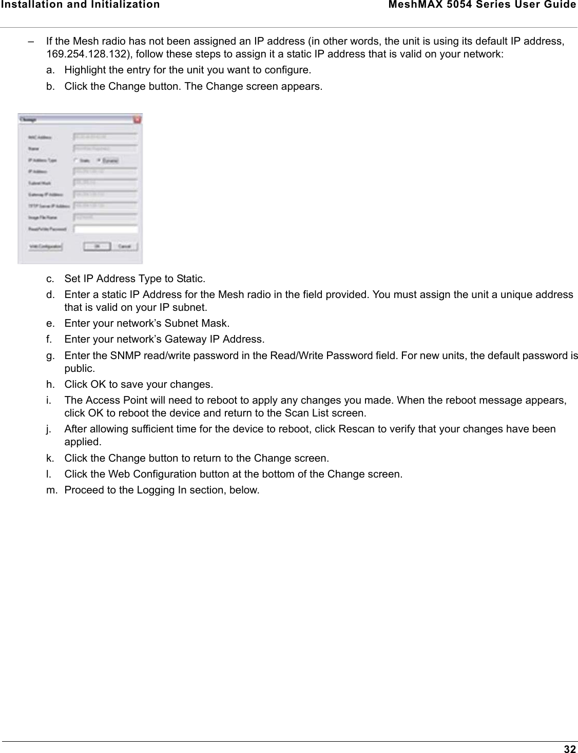 Installation and Initialization  MeshMAX 5054 Series User Guide32– If the Mesh radio has not been assigned an IP address (in other words, the unit is using its default IP address, 169.254.128.132), follow these steps to assign it a static IP address that is valid on your network:a. Highlight the entry for the unit you want to configure.b. Click the Change button. The Change screen appears.c. Set IP Address Type to Static.d. Enter a static IP Address for the Mesh radio in the field provided. You must assign the unit a unique address that is valid on your IP subnet.e. Enter your network’s Subnet Mask.f. Enter your network’s Gateway IP Address.g. Enter the SNMP read/write password in the Read/Write Password field. For new units, the default password is public.h. Click OK to save your changes.i. The Access Point will need to reboot to apply any changes you made. When the reboot message appears, click OK to reboot the device and return to the Scan List screen.j. After allowing sufficient time for the device to reboot, click Rescan to verify that your changes have been applied.k. Click the Change button to return to the Change screen.l. Click the Web Configuration button at the bottom of the Change screen.m. Proceed to the Logging In section, below.