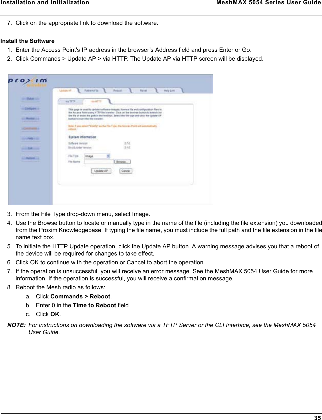 Installation and Initialization  MeshMAX 5054 Series User Guide357. Click on the appropriate link to download the software.Install the Software1. Enter the Access Point’s IP address in the browser’s Address field and press Enter or Go.2. Click Commands &gt; Update AP &gt; via HTTP. The Update AP via HTTP screen will be displayed.3. From the File Type drop-down menu, select Image.4. Use the Browse button to locate or manually type in the name of the file (including the file extension) you downloaded from the Proxim Knowledgebase. If typing the file name, you must include the full path and the file extension in the file name text box.5. To initiate the HTTP Update operation, click the Update AP button. A warning message advises you that a reboot of the device will be required for changes to take effect.6. Click OK to continue with the operation or Cancel to abort the operation.7. If the operation is unsuccessful, you will receive an error message. See the MeshMAX 5054 User Guide for more information. If the operation is successful, you will receive a confirmation message.8. Reboot the Mesh radio as follows:a. Click Commands &gt; Reboot.b. Enter 0 in the Time to Reboot field.c. Click OK.NOTE: For instructions on downloading the software via a TFTP Server or the CLI Interface, see the MeshMAX 5054 User Guide.