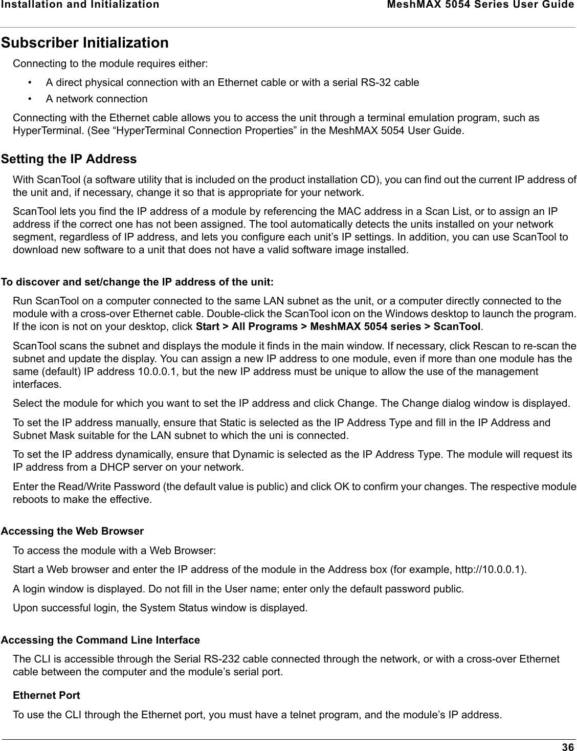 Installation and Initialization  MeshMAX 5054 Series User Guide36Subscriber InitializationConnecting to the module requires either:• A direct physical connection with an Ethernet cable or with a serial RS-32 cable• A network connectionConnecting with the Ethernet cable allows you to access the unit through a terminal emulation program, such as HyperTerminal. (See “HyperTerminal Connection Properties” in the MeshMAX 5054 User Guide.Setting the IP AddressWith ScanTool (a software utility that is included on the product installation CD), you can find out the current IP address of the unit and, if necessary, change it so that is appropriate for your network.ScanTool lets you find the IP address of a module by referencing the MAC address in a Scan List, or to assign an IP address if the correct one has not been assigned. The tool automatically detects the units installed on your network segment, regardless of IP address, and lets you configure each unit’s IP settings. In addition, you can use ScanTool to download new software to a unit that does not have a valid software image installed.To discover and set/change the IP address of the unit:Run ScanTool on a computer connected to the same LAN subnet as the unit, or a computer directly connected to the module with a cross-over Ethernet cable. Double-click the ScanTool icon on the Windows desktop to launch the program. If the icon is not on your desktop, click Start &gt; All Programs &gt; MeshMAX 5054 series &gt; ScanTool.ScanTool scans the subnet and displays the module it finds in the main window. If necessary, click Rescan to re-scan the subnet and update the display. You can assign a new IP address to one module, even if more than one module has the same (default) IP address 10.0.0.1, but the new IP address must be unique to allow the use of the management interfaces.Select the module for which you want to set the IP address and click Change. The Change dialog window is displayed.To set the IP address manually, ensure that Static is selected as the IP Address Type and fill in the IP Address and Subnet Mask suitable for the LAN subnet to which the uni is connected.To set the IP address dynamically, ensure that Dynamic is selected as the IP Address Type. The module will request its IP address from a DHCP server on your network.Enter the Read/Write Password (the default value is public) and click OK to confirm your changes. The respective module reboots to make the effective. Accessing the Web BrowserTo access the module with a Web Browser:Start a Web browser and enter the IP address of the module in the Address box (for example, http://10.0.0.1).A login window is displayed. Do not fill in the User name; enter only the default password public.Upon successful login, the System Status window is displayed. Accessing the Command Line InterfaceThe CLI is accessible through the Serial RS-232 cable connected through the network, or with a cross-over Ethernet cable between the computer and the module’s serial port.Ethernet PortTo use the CLI through the Ethernet port, you must have a telnet program, and the module’s IP address.