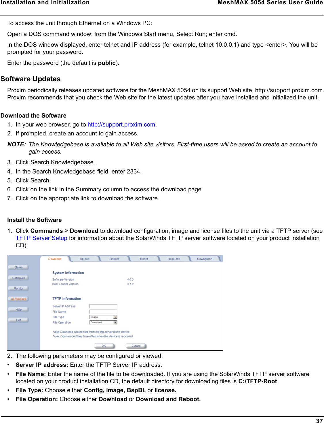 Installation and Initialization  MeshMAX 5054 Series User Guide37To access the unit through Ethernet on a Windows PC:Open a DOS command window: from the Windows Start menu, Select Run; enter cmd.In the DOS window displayed, enter telnet and IP address (for example, telnet 10.0.0.1) and type &lt;enter&gt;. You will be prompted for your password.Enter the password (the default is public).Software UpdatesProxim periodically releases updated software for the MeshMAX 5054 on its support Web site, http://support.proxim.com. Proxim recommends that you check the Web site for the latest updates after you have installed and initialized the unit.Download the Software1. In your web browser, go to http://support.proxim.com.2. If prompted, create an account to gain access.NOTE: The Knowledgebase is available to all Web site visitors. First-time users will be asked to create an account to gain access.3. Click Search Knowledgebase.4. In the Search Knowledgebase field, enter 2334.5. Click Search.6. Click on the link in the Summary column to access the download page.7. Click on the appropriate link to download the software.Install the Software1. Click Commands &gt; Download to download configuration, image and license files to the unit via a TFTP server (see TFTP Server Setup for information about the SolarWinds TFTP server software located on your product installation CD).2. The following parameters may be configured or viewed:•Server IP address: Enter the TFTP Server IP address.•File Name: Enter the name of the file to be downloaded. If you are using the SolarWinds TFTP server software located on your product installation CD, the default directory for downloading files is C:\TFTP-Root.•File Type: Choose either Config, image, BspBl, or license.•File Operation: Choose either Download or Download and Reboot.