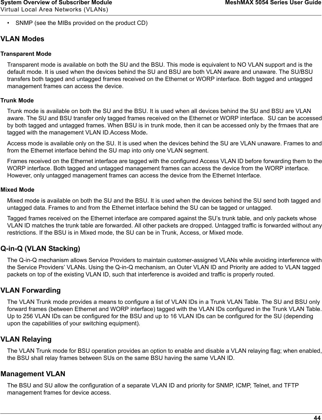 System Overview of Subscriber Module MeshMAX 5054 Series User GuideVirtual Local Area Networks (VLANs)44• SNMP (see the MIBs provided on the product CD)VLAN ModesTransparent ModeTransparent mode is available on both the SU and the BSU. This mode is equivalent to NO VLAN support and is the default mode. It is used when the devices behind the SU and BSU are both VLAN aware and unaware. The SU/BSU transfers both tagged and untagged frames received on the Ethernet or WORP interface. Both tagged and untagged management frames can access the device.Trunk ModeTrunk mode is available on both the SU and the BSU. It is used when all devices behind the SU and BSU are VLAN aware. The SU and BSU transfer only tagged frames received on the Ethernet or WORP interface.  SU can be accessed by both tagged and untagged frames. When BSU is in trunk mode, then it can be accessed only by the frmaes that are tagged with the management VLAN ID.Access Mode.Access mode is available only on the SU. It is used when the devices behind the SU are VLAN unaware. Frames to and from the Ethernet interface behind the SU map into only one VLAN segment. Frames received on the Ethernet interface are tagged with the configured Access VLAN ID before forwarding them to the WORP interface. Both tagged and untagged management frames can access the device from the WORP interface. However, only untagged management frames can access the device from the Ethernet Interface. Mixed ModeMixed mode is available on both the SU and the BSU. It is used when the devices behind the SU send both tagged and untagged data. Frames to and from the Ethernet interface behind the SU can be tagged or untagged. Tagged frames received on the Ethernet interface are compared against the SU’s trunk table, and only packets whose VLAN ID matches the trunk table are forwarded. All other packets are dropped. Untagged traffic is forwarded without any restrictions. If the BSU is in Mixed mode, the SU can be in Trunk, Access, or Mixed mode. Q-in-Q (VLAN Stacking)The Q-in-Q mechanism allows Service Providers to maintain customer-assigned VLANs while avoiding interference with the Service Providers’ VLANs. Using the Q-in-Q mechanism, an Outer VLAN ID and Priority are added to VLAN tagged packets on top of the existing VLAN ID, such that interference is avoided and traffic is properly routed.VLAN ForwardingThe VLAN Trunk mode provides a means to configure a list of VLAN IDs in a Trunk VLAN Table. The SU and BSU only forward frames (between Ethernet and WORP interface) tagged with the VLAN IDs configured in the Trunk VLAN Table. Up to 256 VLAN IDs can be configured for the BSU and up to 16 VLAN IDs can be configured for the SU (depending upon the capabilities of your switching equipment).VLAN RelayingThe VLAN Trunk mode for BSU operation provides an option to enable and disable a VLAN relaying flag; when enabled, the BSU shall relay frames between SUs on the same BSU having the same VLAN ID.Management VLANThe BSU and SU allow the configuration of a separate VLAN ID and priority for SNMP, ICMP, Telnet, and TFTP management frames for device access.