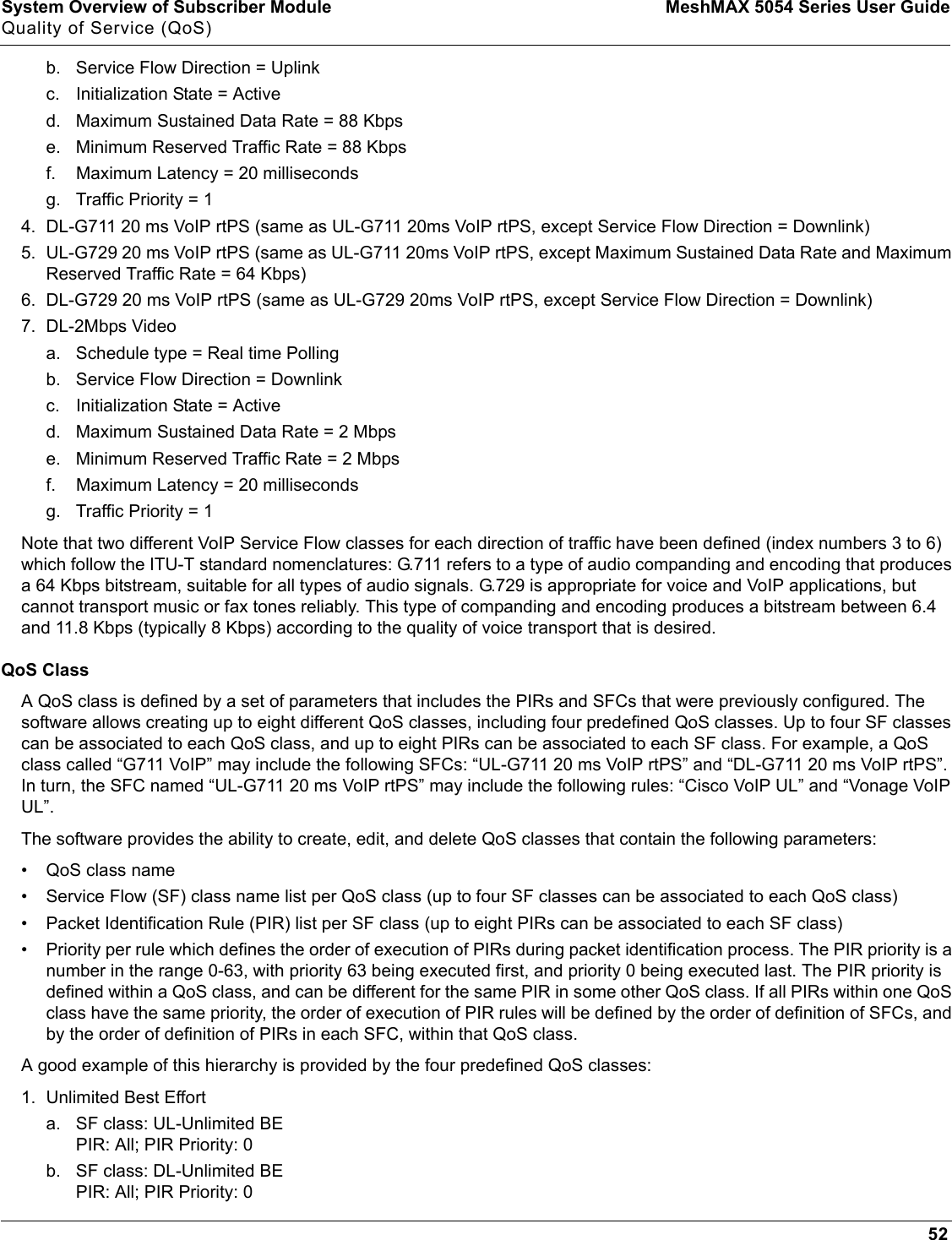 System Overview of Subscriber Module MeshMAX 5054 Series User GuideQuality of Service (QoS)52b. Service Flow Direction = Uplinkc. Initialization State = Actived. Maximum Sustained Data Rate = 88 Kbpse. Minimum Reserved Traffic Rate = 88 Kbpsf. Maximum Latency = 20 millisecondsg. Traffic Priority = 14. DL-G711 20 ms VoIP rtPS (same as UL-G711 20ms VoIP rtPS, except Service Flow Direction = Downlink)5. UL-G729 20 ms VoIP rtPS (same as UL-G711 20ms VoIP rtPS, except Maximum Sustained Data Rate and Maximum Reserved Traffic Rate = 64 Kbps)6. DL-G729 20 ms VoIP rtPS (same as UL-G729 20ms VoIP rtPS, except Service Flow Direction = Downlink)7. DL-2Mbps Videoa. Schedule type = Real time Pollingb. Service Flow Direction = Downlinkc. Initialization State = Actived. Maximum Sustained Data Rate = 2 Mbpse. Minimum Reserved Traffic Rate = 2 Mbpsf. Maximum Latency = 20 millisecondsg. Traffic Priority = 1Note that two different VoIP Service Flow classes for each direction of traffic have been defined (index numbers 3 to 6) which follow the ITU-T standard nomenclatures: G.711 refers to a type of audio companding and encoding that produces a 64 Kbps bitstream, suitable for all types of audio signals. G.729 is appropriate for voice and VoIP applications, but cannot transport music or fax tones reliably. This type of companding and encoding produces a bitstream between 6.4 and 11.8 Kbps (typically 8 Kbps) according to the quality of voice transport that is desired.QoS ClassA QoS class is defined by a set of parameters that includes the PIRs and SFCs that were previously configured. The software allows creating up to eight different QoS classes, including four predefined QoS classes. Up to four SF classes can be associated to each QoS class, and up to eight PIRs can be associated to each SF class. For example, a QoS class called “G711 VoIP” may include the following SFCs: “UL-G711 20 ms VoIP rtPS” and “DL-G711 20 ms VoIP rtPS”. In turn, the SFC named “UL-G711 20 ms VoIP rtPS” may include the following rules: “Cisco VoIP UL” and “Vonage VoIP UL”.The software provides the ability to create, edit, and delete QoS classes that contain the following parameters:• QoS class name• Service Flow (SF) class name list per QoS class (up to four SF classes can be associated to each QoS class)• Packet Identification Rule (PIR) list per SF class (up to eight PIRs can be associated to each SF class)• Priority per rule which defines the order of execution of PIRs during packet identification process. The PIR priority is a number in the range 0-63, with priority 63 being executed first, and priority 0 being executed last. The PIR priority is defined within a QoS class, and can be different for the same PIR in some other QoS class. If all PIRs within one QoS class have the same priority, the order of execution of PIR rules will be defined by the order of definition of SFCs, and by the order of definition of PIRs in each SFC, within that QoS class.A good example of this hierarchy is provided by the four predefined QoS classes:1. Unlimited Best Efforta. SF class: UL-Unlimited BEPIR: All; PIR Priority: 0b. SF class: DL-Unlimited BEPIR: All; PIR Priority: 0