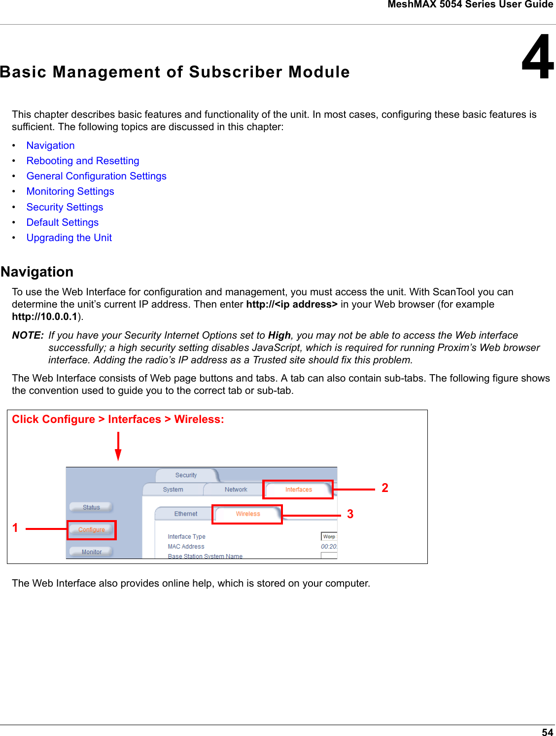 54MeshMAX 5054 Series User Guide4Basic Management of Subscriber ModuleThis chapter describes basic features and functionality of the unit. In most cases, configuring these basic features is sufficient. The following topics are discussed in this chapter:•Navigation•Rebooting and Resetting•General Configuration Settings•Monitoring Settings•Security Settings•Default Settings•Upgrading the UnitNavigationTo use the Web Interface for configuration and management, you must access the unit. With ScanTool you can determine the unit’s current IP address. Then enter http://&lt;ip address&gt; in your Web browser (for example http://10.0.0.1).NOTE: If you have your Security Internet Options set to High, you may not be able to access the Web interface successfully; a high security setting disables JavaScript, which is required for running Proxim’s Web browser interface. Adding the radio’s IP address as a Trusted site should fix this problem.The Web Interface consists of Web page buttons and tabs. A tab can also contain sub-tabs. The following figure shows the convention used to guide you to the correct tab or sub-tab.The Web Interface also provides online help, which is stored on your computer.231Click Configure &gt; Interfaces &gt; Wireless: