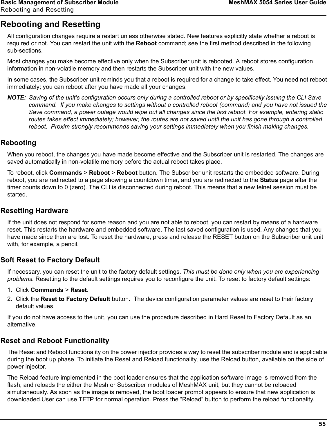 Basic Management of Subscriber Module MeshMAX 5054 Series User GuideRebooting and Resetting55Rebooting and ResettingAll configuration changes require a restart unless otherwise stated. New features explicitly state whether a reboot is required or not. You can restart the unit with the Reboot command; see the first method described in the following sub-sections.Most changes you make become effective only when the Subscriber unit is rebooted. A reboot stores configuration information in non-volatile memory and then restarts the Subscriber unit with the new values.In some cases, the Subscriber unit reminds you that a reboot is required for a change to take effect. You need not reboot immediately; you can reboot after you have made all your changes.NOTE: Saving of the unit’s configuration occurs only during a controlled reboot or by specifically issuing the CLI Save command.  If you make changes to settings without a controlled reboot (command) and you have not issued the Save command, a power outage would wipe out all changes since the last reboot. For example, entering static routes takes effect immediately; however, the routes are not saved until the unit has gone through a controlled reboot.  Proxim strongly recommends saving your settings immediately when you finish making changes.RebootingWhen you reboot, the changes you have made become effective and the Subscriber unit is restarted. The changes are saved automatically in non-volatile memory before the actual reboot takes place.To reboot, click Commands &gt; Reboot &gt; Reboot button. The Subscriber unit restarts the embedded software. During reboot, you are redirected to a page showing a countdown timer, and you are redirected to the Status page after the timer counts down to 0 (zero). The CLI is disconnected during reboot. This means that a new telnet session must be started.Resetting HardwareIf the unit does not respond for some reason and you are not able to reboot, you can restart by means of a hardware reset. This restarts the hardware and embedded software. The last saved configuration is used. Any changes that you have made since then are lost. To reset the hardware, press and release the RESET button on the Subscriber unit unit with, for example, a pencil.Soft Reset to Factory DefaultIf necessary, you can reset the unit to the factory default settings. This must be done only when you are experiencing problems. Resetting to the default settings requires you to reconfigure the unit. To reset to factory default settings:1. Click Commands &gt; Reset.2. Click the Reset to Factory Default button.  The device configuration parameter values are reset to their factory default values.If you do not have access to the unit, you can use the procedure described in Hard Reset to Factory Default as an alternative.Reset and Reboot FunctionalityThe Reset and Reboot functionality on the power injector provides a way to reset the subscriber module and is applicable during the boot up phase. To initiate the Reset and Reload functionality, use the Reload button, available on the side of power injector. The Reload feature implemented in the boot loader ensures that the application software image is removed from the flash, and reloads the either the Mesh or Subscriber modules of MeshMAX unit, but they cannot be reloaded simultaneously. As soon as the image is removed, the boot loader prompt appears to ensure that new application is downloaded.User can use TFTP for normal operation. Press the “Reload” button to perform the reload functionality.