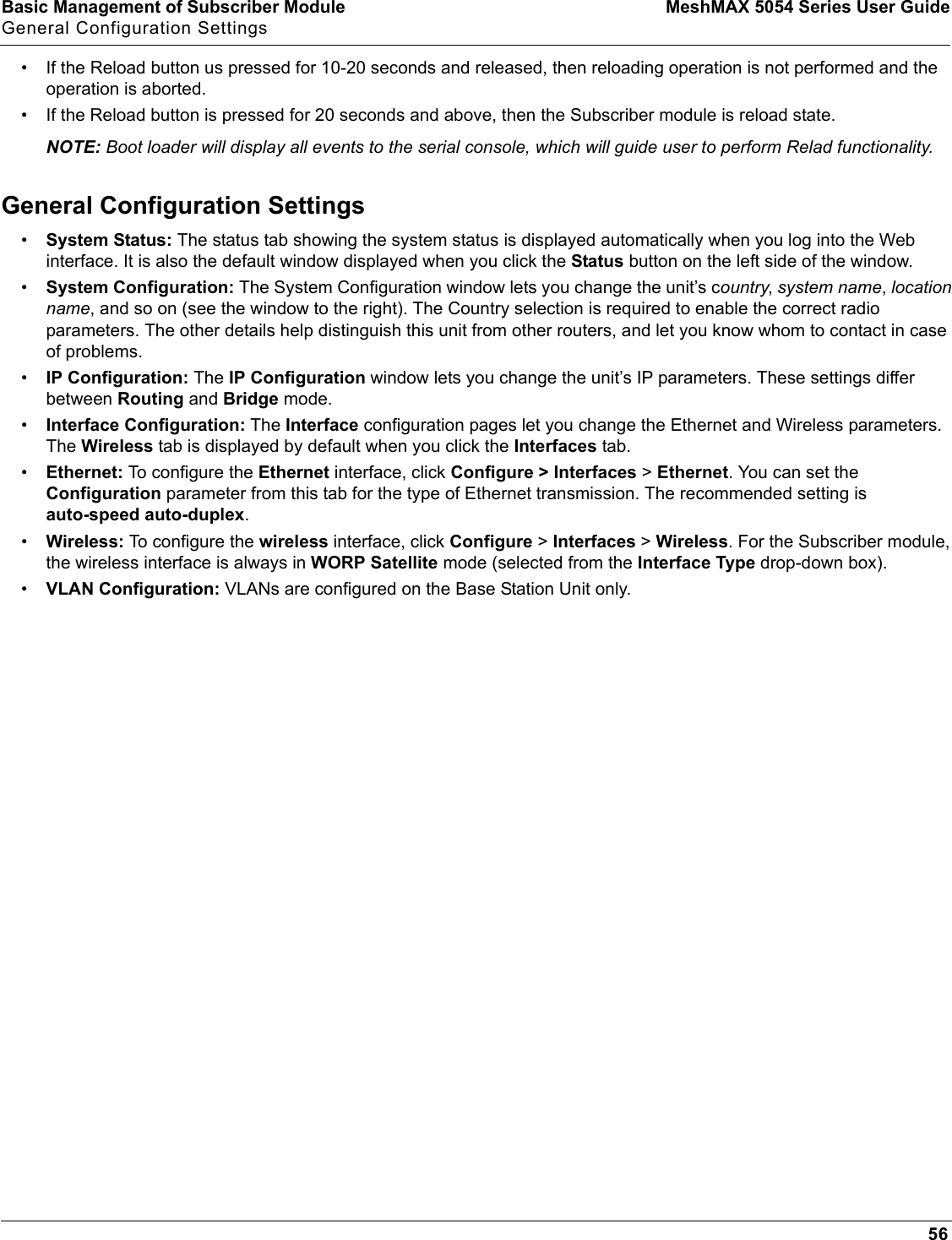 Basic Management of Subscriber Module MeshMAX 5054 Series User GuideGeneral Configuration Settings56• If the Reload button us pressed for 10-20 seconds and released, then reloading operation is not performed and the operation is aborted.• If the Reload button is pressed for 20 seconds and above, then the Subscriber module is reload state. NOTE: Boot loader will display all events to the serial console, which will guide user to perform Relad functionality.General Configuration Settings•System Status: The status tab showing the system status is displayed automatically when you log into the Web interface. It is also the default window displayed when you click the Status button on the left side of the window.•System Configuration: The System Configuration window lets you change the unit’s country,system name,location name, and so on (see the window to the right). The Country selection is required to enable the correct radio parameters. The other details help distinguish this unit from other routers, and let you know whom to contact in case of problems.•IP Configuration: The IP Configuration window lets you change the unit’s IP parameters. These settings differ between Routing and Bridge mode.•Interface Configuration: The Interface configuration pages let you change the Ethernet and Wireless parameters.  The Wireless tab is displayed by default when you click the Interfaces tab.•Ethernet: To configure the Ethernet interface, click Configure &gt; Interfaces &gt; Ethernet. You can set the Configuration parameter from this tab for the type of Ethernet transmission. The recommended setting is auto-speed auto-duplex.•Wireless: To configure the wireless interface, click Configure &gt; Interfaces &gt; Wireless. For the Subscriber module, the wireless interface is always in WORP Satellite mode (selected from the Interface Type drop-down box).•VLAN Configuration: VLANs are configured on the Base Station Unit only.