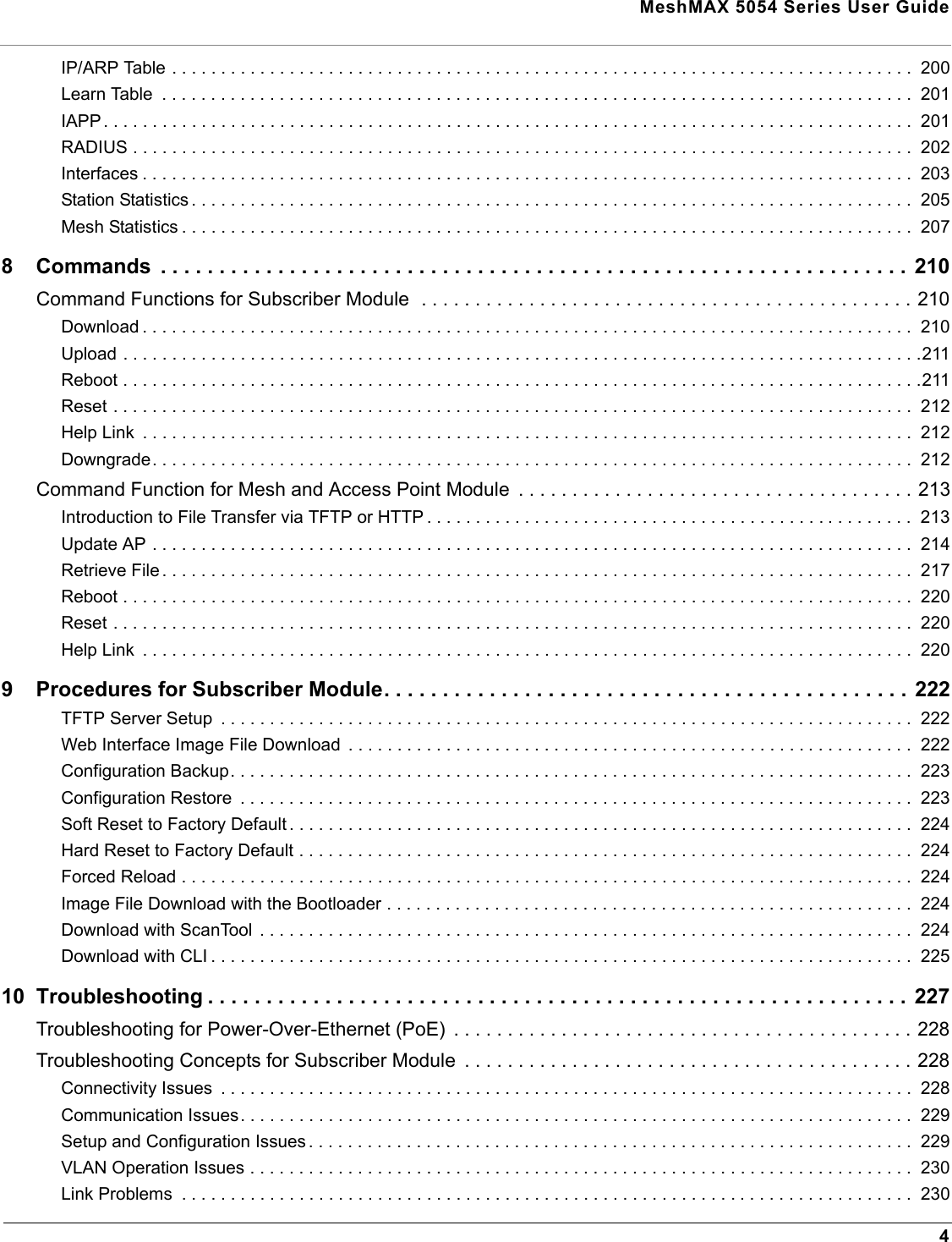  MeshMAX 5054 Series User Guide4IP/ARP Table . . . . . . . . . . . . . . . . . . . . . . . . . . . . . . . . . . . . . . . . . . . . . . . . . . . . . . . . . . . . . . . . . . . . . . . . . . . .  200Learn Table  . . . . . . . . . . . . . . . . . . . . . . . . . . . . . . . . . . . . . . . . . . . . . . . . . . . . . . . . . . . . . . . . . . . . . . . . . . . . .  201IAPP . . . . . . . . . . . . . . . . . . . . . . . . . . . . . . . . . . . . . . . . . . . . . . . . . . . . . . . . . . . . . . . . . . . . . . . . . . . . . . . . . . .  201RADIUS . . . . . . . . . . . . . . . . . . . . . . . . . . . . . . . . . . . . . . . . . . . . . . . . . . . . . . . . . . . . . . . . . . . . . . . . . . . . . . . .  202Interfaces . . . . . . . . . . . . . . . . . . . . . . . . . . . . . . . . . . . . . . . . . . . . . . . . . . . . . . . . . . . . . . . . . . . . . . . . . . . . . . .  203Station Statistics . . . . . . . . . . . . . . . . . . . . . . . . . . . . . . . . . . . . . . . . . . . . . . . . . . . . . . . . . . . . . . . . . . . . . . . . . .  205Mesh Statistics . . . . . . . . . . . . . . . . . . . . . . . . . . . . . . . . . . . . . . . . . . . . . . . . . . . . . . . . . . . . . . . . . . . . . . . . . . .  2078 Commands  . . . . . . . . . . . . . . . . . . . . . . . . . . . . . . . . . . . . . . . . . . . . . . . . . . . . . . . . . . . . . . . . 210Command Functions for Subscriber Module  . . . . . . . . . . . . . . . . . . . . . . . . . . . . . . . . . . . . . . . . . . . . . . 210Download . . . . . . . . . . . . . . . . . . . . . . . . . . . . . . . . . . . . . . . . . . . . . . . . . . . . . . . . . . . . . . . . . . . . . . . . . . . . . . .  210Upload . . . . . . . . . . . . . . . . . . . . . . . . . . . . . . . . . . . . . . . . . . . . . . . . . . . . . . . . . . . . . . . . . . . . . . . . . . . . . . . . . .211Reboot . . . . . . . . . . . . . . . . . . . . . . . . . . . . . . . . . . . . . . . . . . . . . . . . . . . . . . . . . . . . . . . . . . . . . . . . . . . . . . . . . .211Reset . . . . . . . . . . . . . . . . . . . . . . . . . . . . . . . . . . . . . . . . . . . . . . . . . . . . . . . . . . . . . . . . . . . . . . . . . . . . . . . . . .  212Help Link  . . . . . . . . . . . . . . . . . . . . . . . . . . . . . . . . . . . . . . . . . . . . . . . . . . . . . . . . . . . . . . . . . . . . . . . . . . . . . . .  212Downgrade. . . . . . . . . . . . . . . . . . . . . . . . . . . . . . . . . . . . . . . . . . . . . . . . . . . . . . . . . . . . . . . . . . . . . . . . . . . . . .  212Command Function for Mesh and Access Point Module  . . . . . . . . . . . . . . . . . . . . . . . . . . . . . . . . . . . . . 213Introduction to File Transfer via TFTP or HTTP . . . . . . . . . . . . . . . . . . . . . . . . . . . . . . . . . . . . . . . . . . . . . . . . . .  213Update AP . . . . . . . . . . . . . . . . . . . . . . . . . . . . . . . . . . . . . . . . . . . . . . . . . . . . . . . . . . . . . . . . . . . . . . . . . . . . . .  214Retrieve File . . . . . . . . . . . . . . . . . . . . . . . . . . . . . . . . . . . . . . . . . . . . . . . . . . . . . . . . . . . . . . . . . . . . . . . . . . . . .  217Reboot . . . . . . . . . . . . . . . . . . . . . . . . . . . . . . . . . . . . . . . . . . . . . . . . . . . . . . . . . . . . . . . . . . . . . . . . . . . . . . . . .  220Reset . . . . . . . . . . . . . . . . . . . . . . . . . . . . . . . . . . . . . . . . . . . . . . . . . . . . . . . . . . . . . . . . . . . . . . . . . . . . . . . . . .  220Help Link  . . . . . . . . . . . . . . . . . . . . . . . . . . . . . . . . . . . . . . . . . . . . . . . . . . . . . . . . . . . . . . . . . . . . . . . . . . . . . . .  2209 Procedures for Subscriber Module. . . . . . . . . . . . . . . . . . . . . . . . . . . . . . . . . . . . . . . . . . . . .  222TFTP Server Setup  . . . . . . . . . . . . . . . . . . . . . . . . . . . . . . . . . . . . . . . . . . . . . . . . . . . . . . . . . . . . . . . . . . . . . . .  222Web Interface Image File Download  . . . . . . . . . . . . . . . . . . . . . . . . . . . . . . . . . . . . . . . . . . . . . . . . . . . . . . . . . .  222Configuration Backup. . . . . . . . . . . . . . . . . . . . . . . . . . . . . . . . . . . . . . . . . . . . . . . . . . . . . . . . . . . . . . . . . . . . . .  223Configuration Restore  . . . . . . . . . . . . . . . . . . . . . . . . . . . . . . . . . . . . . . . . . . . . . . . . . . . . . . . . . . . . . . . . . . . . .  223Soft Reset to Factory Default . . . . . . . . . . . . . . . . . . . . . . . . . . . . . . . . . . . . . . . . . . . . . . . . . . . . . . . . . . . . . . . .  224Hard Reset to Factory Default . . . . . . . . . . . . . . . . . . . . . . . . . . . . . . . . . . . . . . . . . . . . . . . . . . . . . . . . . . . . . . .  224Forced Reload . . . . . . . . . . . . . . . . . . . . . . . . . . . . . . . . . . . . . . . . . . . . . . . . . . . . . . . . . . . . . . . . . . . . . . . . . . .  224Image File Download with the Bootloader . . . . . . . . . . . . . . . . . . . . . . . . . . . . . . . . . . . . . . . . . . . . . . . . . . . . . .  224Download with ScanTool  . . . . . . . . . . . . . . . . . . . . . . . . . . . . . . . . . . . . . . . . . . . . . . . . . . . . . . . . . . . . . . . . . . .  224Download with CLI . . . . . . . . . . . . . . . . . . . . . . . . . . . . . . . . . . . . . . . . . . . . . . . . . . . . . . . . . . . . . . . . . . . . . . . .  22510 Troubleshooting . . . . . . . . . . . . . . . . . . . . . . . . . . . . . . . . . . . . . . . . . . . . . . . . . . . . . . . . . . . . 227Troubleshooting for Power-Over-Ethernet (PoE)  . . . . . . . . . . . . . . . . . . . . . . . . . . . . . . . . . . . . . . . . . . . 228Troubleshooting Concepts for Subscriber Module  . . . . . . . . . . . . . . . . . . . . . . . . . . . . . . . . . . . . . . . . . . 228Connectivity Issues  . . . . . . . . . . . . . . . . . . . . . . . . . . . . . . . . . . . . . . . . . . . . . . . . . . . . . . . . . . . . . . . . . . . . . . .  228Communication Issues. . . . . . . . . . . . . . . . . . . . . . . . . . . . . . . . . . . . . . . . . . . . . . . . . . . . . . . . . . . . . . . . . . . . .  229Setup and Configuration Issues . . . . . . . . . . . . . . . . . . . . . . . . . . . . . . . . . . . . . . . . . . . . . . . . . . . . . . . . . . . . . .  229VLAN Operation Issues . . . . . . . . . . . . . . . . . . . . . . . . . . . . . . . . . . . . . . . . . . . . . . . . . . . . . . . . . . . . . . . . . . . .  230Link Problems  . . . . . . . . . . . . . . . . . . . . . . . . . . . . . . . . . . . . . . . . . . . . . . . . . . . . . . . . . . . . . . . . . . . . . . . . . . .  230