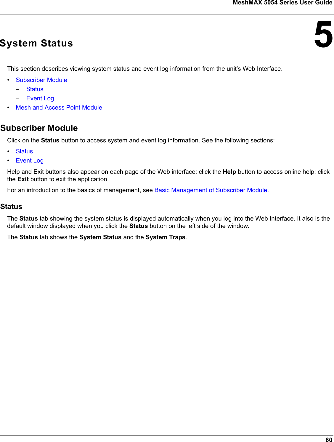 60MeshMAX 5054 Series User Guide5System StatusThis section describes viewing system status and event log information from the unit’s Web Interface. •Subscriber Module–Status–Event Log•Mesh and Access Point ModuleSubscriber ModuleClick on the Status button to access system and event log information. See the following sections:•Status•Event LogHelp and Exit buttons also appear on each page of the Web interface; click the Help button to access online help; click the Exit button to exit the application.For an introduction to the basics of management, see Basic Management of Subscriber Module.StatusThe Status tab showing the system status is displayed automatically when you log into the Web Interface. It also is the default window displayed when you click the Status button on the left side of the window. The Status tab shows the System Status and the System Traps.