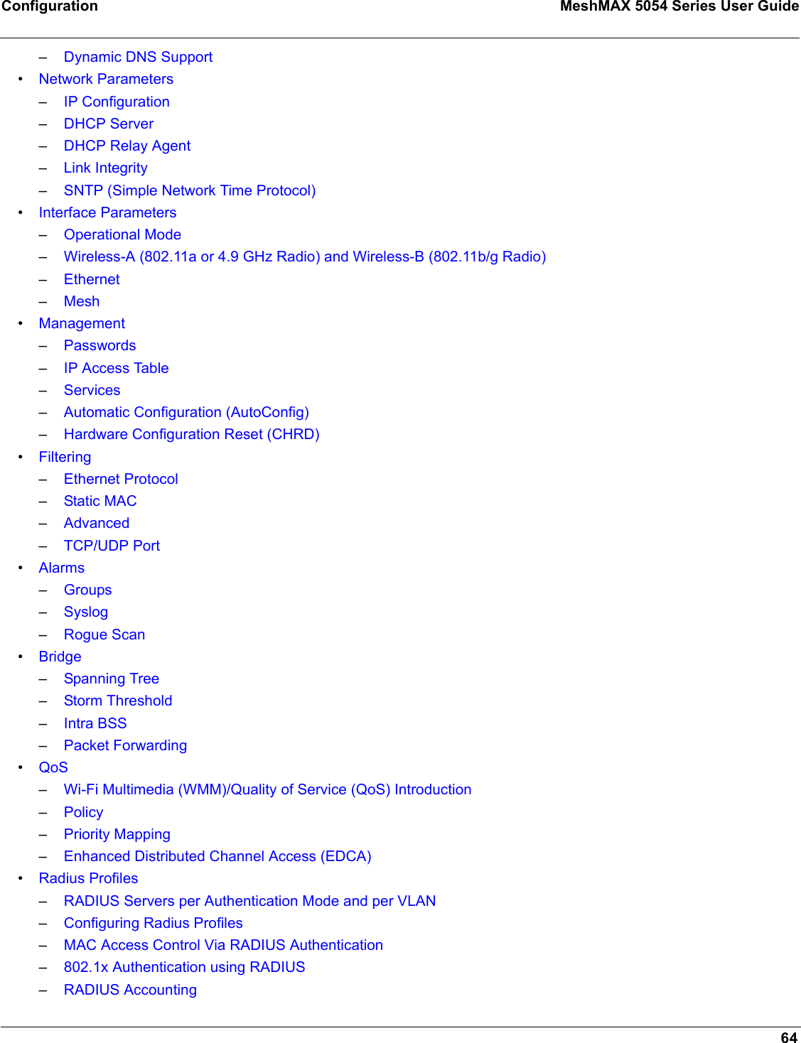 Configuration MeshMAX 5054 Series User Guide64–Dynamic DNS Support•Network Parameters–IP Configuration–DHCP Server–DHCP Relay Agent–Link Integrity–SNTP (Simple Network Time Protocol)•Interface Parameters–Operational Mode–Wireless-A (802.11a or 4.9 GHz Radio) and Wireless-B (802.11b/g Radio)–Ethernet–Mesh•Management–Passwords–IP Access Table–Services–Automatic Configuration (AutoConfig)–Hardware Configuration Reset (CHRD)•Filtering–Ethernet Protocol–Static MAC–Advanced–TCP/UDP Port•Alarms–Groups–Syslog–Rogue Scan•Bridge–Spanning Tree–Storm Threshold–Intra BSS–Packet Forwarding•QoS–Wi-Fi Multimedia (WMM)/Quality of Service (QoS) Introduction–Policy–Priority Mapping–Enhanced Distributed Channel Access (EDCA)•Radius Profiles–RADIUS Servers per Authentication Mode and per VLAN–Configuring Radius Profiles–MAC Access Control Via RADIUS Authentication–802.1x Authentication using RADIUS–RADIUS Accounting