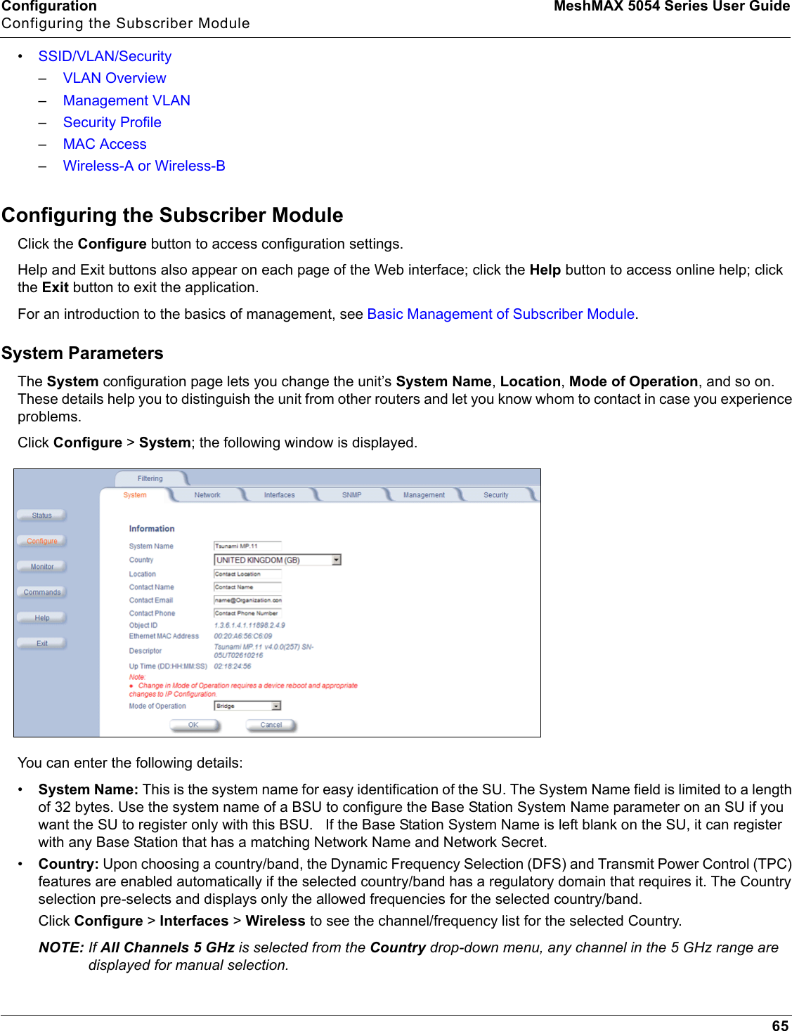 Configuration MeshMAX 5054 Series User GuideConfiguring the Subscriber Module65•SSID/VLAN/Security–VLAN Overview–Management VLAN–Security Profile–MAC Access–Wireless-A or Wireless-BConfiguring the Subscriber ModuleClick the Configure button to access configuration settings. Help and Exit buttons also appear on each page of the Web interface; click the Help button to access online help; click the Exit button to exit the application.For an introduction to the basics of management, see Basic Management of Subscriber Module.System ParametersThe System configuration page lets you change the unit’s System Name,Location,Mode of Operation, and so on. These details help you to distinguish the unit from other routers and let you know whom to contact in case you experience problems.Click Configure &gt; System; the following window is displayed.You can enter the following details:•System Name: This is the system name for easy identification of the SU. The System Name field is limited to a length of 32 bytes. Use the system name of a BSU to configure the Base Station System Name parameter on an SU if you want the SU to register only with this BSU.   If the Base Station System Name is left blank on the SU, it can register with any Base Station that has a matching Network Name and Network Secret.•Country: Upon choosing a country/band, the Dynamic Frequency Selection (DFS) and Transmit Power Control (TPC) features are enabled automatically if the selected country/band has a regulatory domain that requires it. The Country selection pre-selects and displays only the allowed frequencies for the selected country/band.Click Configure &gt;Interfaces &gt; Wireless to see the channel/frequency list for the selected Country.NOTE: If All Channels 5 GHz is selected from the Country drop-down menu, any channel in the 5 GHz range are displayed for manual selection.