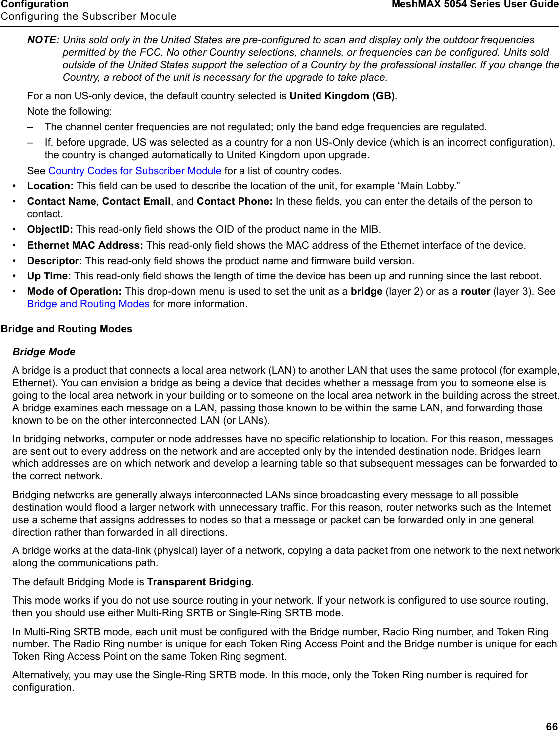 Configuration MeshMAX 5054 Series User GuideConfiguring the Subscriber Module66NOTE: Units sold only in the United States are pre-configured to scan and display only the outdoor frequencies permitted by the FCC. No other Country selections, channels, or frequencies can be configured. Units sold outside of the United States support the selection of a Country by the professional installer. If you change the Country, a reboot of the unit is necessary for the upgrade to take place.For a non US-only device, the default country selected is United Kingdom (GB).Note the following:– The channel center frequencies are not regulated; only the band edge frequencies are regulated.– If, before upgrade, US was selected as a country for a non US-Only device (which is an incorrect configuration), the country is changed automatically to United Kingdom upon upgrade.See Country Codes for Subscriber Module for a list of country codes.•Location: This field can be used to describe the location of the unit, for example “Main Lobby.”•Contact Name,Contact Email, and Contact Phone: In these fields, you can enter the details of the person to contact.•ObjectID: This read-only field shows the OID of the product name in the MIB.•Ethernet MAC Address: This read-only field shows the MAC address of the Ethernet interface of the device.•Descriptor: This read-only field shows the product name and firmware build version.•Up Time: This read-only field shows the length of time the device has been up and running since the last reboot.•Mode of Operation: This drop-down menu is used to set the unit as a bridge (layer 2) or as a router (layer 3). See  Bridge and Routing Modes for more information.Bridge and Routing ModesBridge ModeA bridge is a product that connects a local area network (LAN) to another LAN that uses the same protocol (for example, Ethernet). You can envision a bridge as being a device that decides whether a message from you to someone else is going to the local area network in your building or to someone on the local area network in the building across the street. A bridge examines each message on a LAN, passing those known to be within the same LAN, and forwarding those known to be on the other interconnected LAN (or LANs).In bridging networks, computer or node addresses have no specific relationship to location. For this reason, messages are sent out to every address on the network and are accepted only by the intended destination node. Bridges learn which addresses are on which network and develop a learning table so that subsequent messages can be forwarded to the correct network.Bridging networks are generally always interconnected LANs since broadcasting every message to all possible destination would flood a larger network with unnecessary traffic. For this reason, router networks such as the Internet use a scheme that assigns addresses to nodes so that a message or packet can be forwarded only in one general direction rather than forwarded in all directions.A bridge works at the data-link (physical) layer of a network, copying a data packet from one network to the next network along the communications path.The default Bridging Mode is Transparent Bridging.This mode works if you do not use source routing in your network. If your network is configured to use source routing, then you should use either Multi-Ring SRTB or Single-Ring SRTB mode. In Multi-Ring SRTB mode, each unit must be configured with the Bridge number, Radio Ring number, and Token Ring number. The Radio Ring number is unique for each Token Ring Access Point and the Bridge number is unique for each Token Ring Access Point on the same Token Ring segment. Alternatively, you may use the Single-Ring SRTB mode. In this mode, only the Token Ring number is required for configuration.