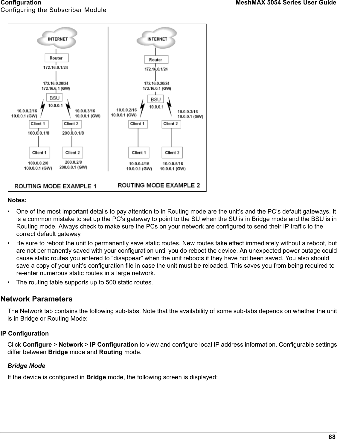 Configuration MeshMAX 5054 Series User GuideConfiguring the Subscriber Module68Notes:• One of the most important details to pay attention to in Routing mode are the unit’s and the PC’s default gateways. It is a common mistake to set up the PC’s gateway to point to the SU when the SU is in Bridge mode and the BSU is in Routing mode. Always check to make sure the PCs on your network are configured to send their IP traffic to the correct default gateway.• Be sure to reboot the unit to permanently save static routes. New routes take effect immediately without a reboot, but are not permanently saved with your configuration until you do reboot the device. An unexpected power outage could cause static routes you entered to “disappear” when the unit reboots if they have not been saved. You also should save a copy of your unit’s configuration file in case the unit must be reloaded. This saves you from being required to re-enter numerous static routes in a large network.• The routing table supports up to 500 static routes.Network ParametersThe Network tab contains the following sub-tabs. Note that the availability of some sub-tabs depends on whether the unit is in Bridge or Routing Mode: IP ConfigurationClick Configure &gt; Network &gt; IP Configuration to view and configure local IP address information. Configurable settings differ between Bridge mode and Routing mode. Bridge ModeIf the device is configured in Bridge mode, the following screen is displayed: