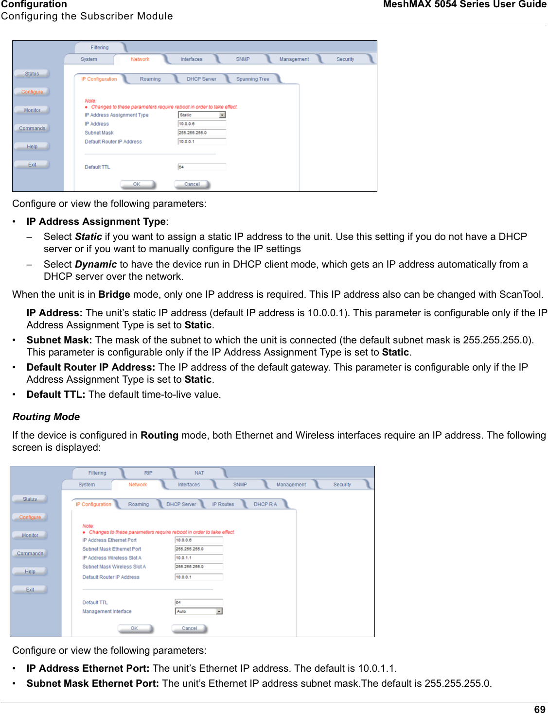 Configuration MeshMAX 5054 Series User GuideConfiguring the Subscriber Module69Configure or view the following parameters:•IP Address Assignment Type:–Select Static if you want to assign a static IP address to the unit. Use this setting if you do not have a DHCP server or if you want to manually configure the IP settings–Select Dynamic to have the device run in DHCP client mode, which gets an IP address automatically from a DHCP server over the network.When the unit is in Bridge mode, only one IP address is required. This IP address also can be changed with ScanTool. IP Address: The unit’s static IP address (default IP address is 10.0.0.1). This parameter is configurable only if the IP Address Assignment Type is set to Static.•Subnet Mask: The mask of the subnet to which the unit is connected (the default subnet mask is 255.255.255.0). This parameter is configurable only if the IP Address Assignment Type is set to Static.•Default Router IP Address: The IP address of the default gateway. This parameter is configurable only if the IP Address Assignment Type is set to Static.•Default TTL: The default time-to-live value.Routing ModeIf the device is configured in Routing mode, both Ethernet and Wireless interfaces require an IP address. The following screen is displayed:Configure or view the following parameters:•IP Address Ethernet Port: The unit’s Ethernet IP address. The default is 10.0.1.1.•Subnet Mask Ethernet Port: The unit’s Ethernet IP address subnet mask.The default is 255.255.255.0.