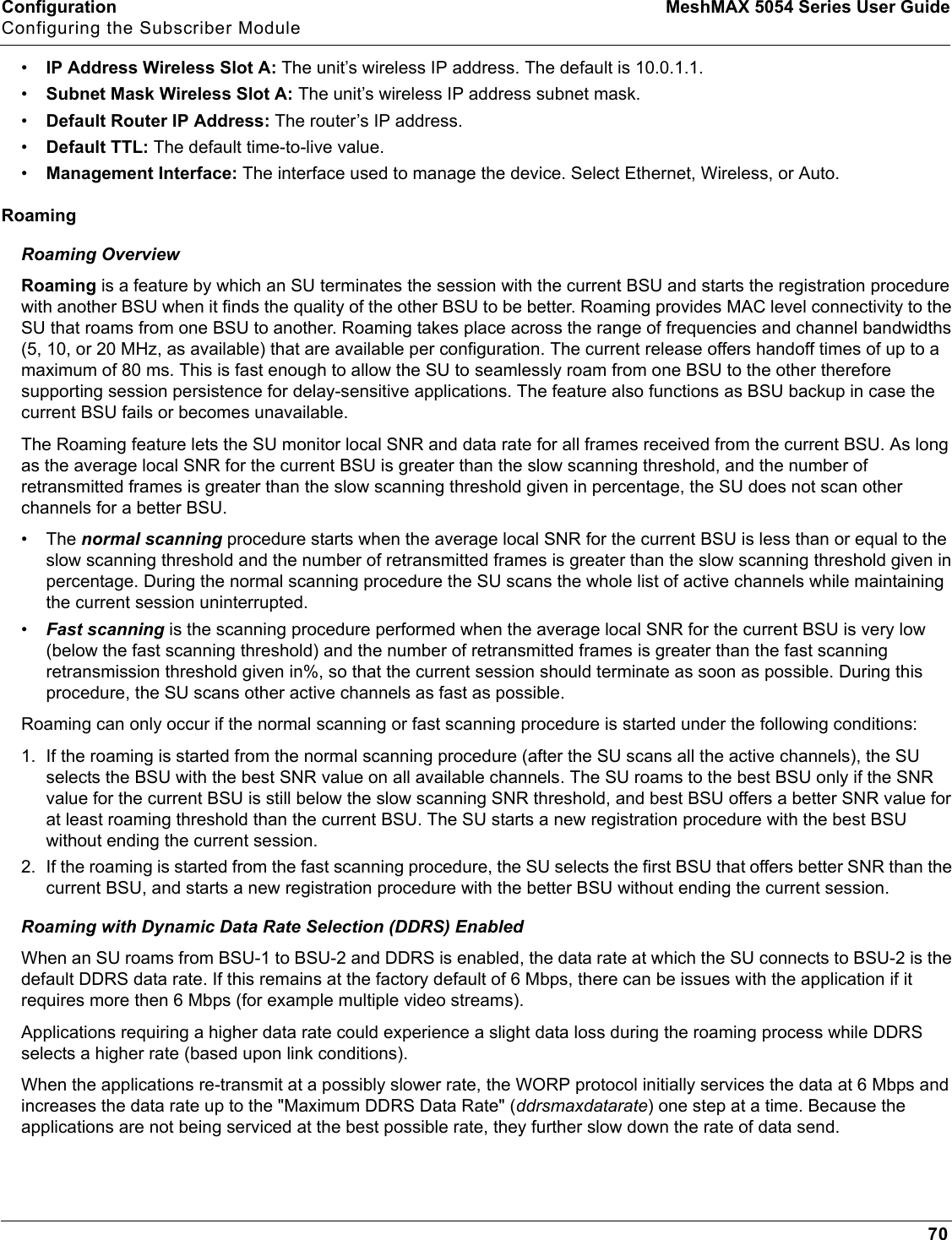 Configuration MeshMAX 5054 Series User GuideConfiguring the Subscriber Module70•IP Address Wireless Slot A: The unit’s wireless IP address. The default is 10.0.1.1.•Subnet Mask Wireless Slot A: The unit’s wireless IP address subnet mask.•Default Router IP Address: The router’s IP address.•Default TTL: The default time-to-live value.•Management Interface: The interface used to manage the device. Select Ethernet, Wireless, or Auto.RoamingRoaming OverviewRoaming is a feature by which an SU terminates the session with the current BSU and starts the registration procedure with another BSU when it finds the quality of the other BSU to be better. Roaming provides MAC level connectivity to the SU that roams from one BSU to another. Roaming takes place across the range of frequencies and channel bandwidths (5, 10, or 20 MHz, as available) that are available per configuration. The current release offers handoff times of up to a maximum of 80 ms. This is fast enough to allow the SU to seamlessly roam from one BSU to the other therefore supporting session persistence for delay-sensitive applications. The feature also functions as BSU backup in case the current BSU fails or becomes unavailable.The Roaming feature lets the SU monitor local SNR and data rate for all frames received from the current BSU. As long as the average local SNR for the current BSU is greater than the slow scanning threshold, and the number of retransmitted frames is greater than the slow scanning threshold given in percentage, the SU does not scan other channels for a better BSU.•The normal scanning procedure starts when the average local SNR for the current BSU is less than or equal to the slow scanning threshold and the number of retransmitted frames is greater than the slow scanning threshold given in percentage. During the normal scanning procedure the SU scans the whole list of active channels while maintaining the current session uninterrupted.•Fast scanning is the scanning procedure performed when the average local SNR for the current BSU is very low (below the fast scanning threshold) and the number of retransmitted frames is greater than the fast scanning retransmission threshold given in%, so that the current session should terminate as soon as possible. During this procedure, the SU scans other active channels as fast as possible.Roaming can only occur if the normal scanning or fast scanning procedure is started under the following conditions:1. If the roaming is started from the normal scanning procedure (after the SU scans all the active channels), the SU selects the BSU with the best SNR value on all available channels. The SU roams to the best BSU only if the SNR value for the current BSU is still below the slow scanning SNR threshold, and best BSU offers a better SNR value for at least roaming threshold than the current BSU. The SU starts a new registration procedure with the best BSU without ending the current session.2. If the roaming is started from the fast scanning procedure, the SU selects the first BSU that offers better SNR than the current BSU, and starts a new registration procedure with the better BSU without ending the current session.Roaming with Dynamic Data Rate Selection (DDRS) EnabledWhen an SU roams from BSU-1 to BSU-2 and DDRS is enabled, the data rate at which the SU connects to BSU-2 is the default DDRS data rate. If this remains at the factory default of 6 Mbps, there can be issues with the application if it requires more then 6 Mbps (for example multiple video streams).Applications requiring a higher data rate could experience a slight data loss during the roaming process while DDRS selects a higher rate (based upon link conditions).When the applications re-transmit at a possibly slower rate, the WORP protocol initially services the data at 6 Mbps and increases the data rate up to the &quot;Maximum DDRS Data Rate&quot; (ddrsmaxdatarate) one step at a time. Because the applications are not being serviced at the best possible rate, they further slow down the rate of data send.