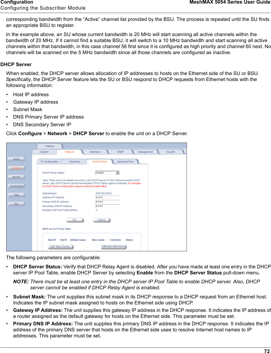 Configuration MeshMAX 5054 Series User GuideConfiguring the Subscriber Module72corresponding bandwidth from the “Active” channel list provided by the BSU. The process is repeated until the SU finds an appropriate BSU to register.In the example above, an SU whose current bandwidth is 20 MHz will start scanning all active channels within the bandwidth of 20 MHz. If it cannot find a suitable BSU, it will switch to a 10 MHz bandwidth and start scanning all active channels within that bandwidth, in this case channel 56 first since it is configured as high priority and channel 60 next. No channels will be scanned on the 5 MHz bandwidth since all those channels are configured as inactive.DHCP ServerWhen enabled, the DHCP server allows allocation of IP addresses to hosts on the Ethernet side of the SU or BSU. Specifically, the DHCP Server feature lets the SU or BSU respond to DHCP requests from Ethernet hosts with the following information:• Host IP address• Gateway IP address• Subnet Mask• DNS Primary Server IP address• DNS Secondary Server IPClick Configure &gt; Network &gt; DHCP Server to enable the unit on a DHCP Server. The following parameters are configurable:•DHCP Server Status: Verify that DHCP Relay Agent is disabled. After you have made at least one entry in the DHCP server IP Pool Table, enable DHCP Server by selecting Enable from the DHCP Server Status pull-down menu.NOTE: There must be at least one entry in the DHCP server IP Pool Table to enable DHCP server. Also, DHCP server cannot be enabled if DHCP Relay Agent is enabled.•Subnet Mask: The unit supplies this subnet mask in its DHCP response to a DHCP request from an Ethernet host. Indicates the IP subnet mask assigned to hosts on the Ethernet side using DHCP.•Gateway IP Address: The unit supplies this gateway IP address in the DHCP response. It indicates the IP address of a router assigned as the default gateway for hosts on the Ethernet side. This parameter must be set.•Primary DNS IP Address: The unit supplies this primary DNS IP address in the DHCP response. It indicates the IP address of the primary DNS server that hosts on the Ethernet side uses to resolve Internet host names to IP addresses. This parameter must be set.