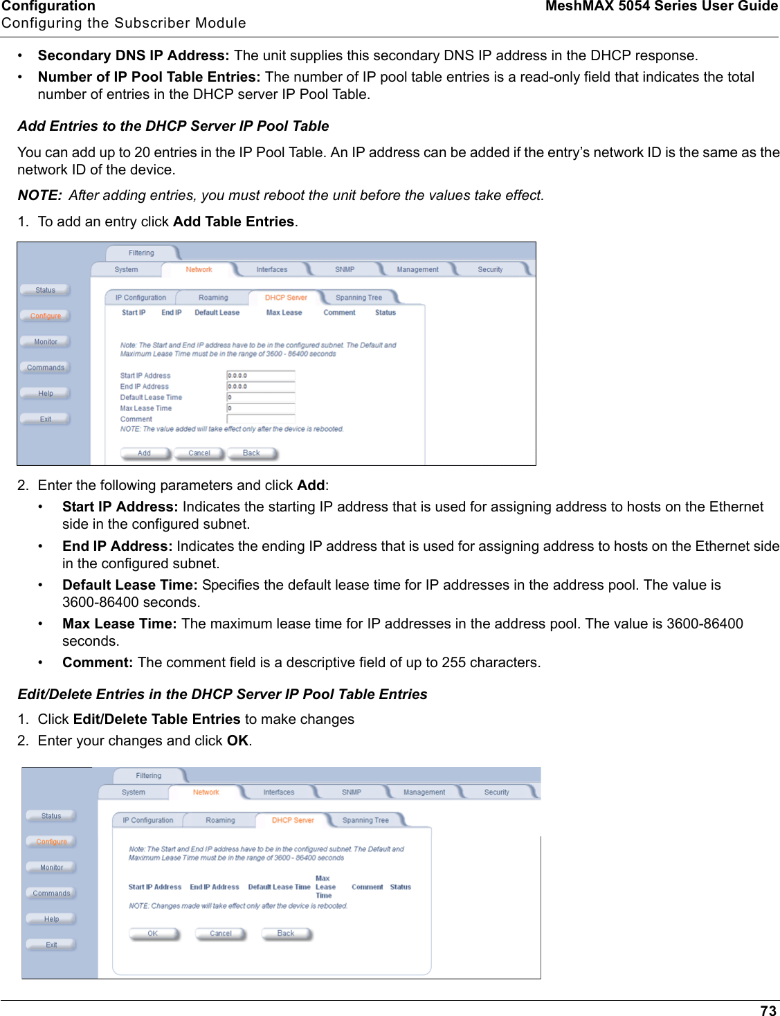 Configuration MeshMAX 5054 Series User GuideConfiguring the Subscriber Module73•Secondary DNS IP Address: The unit supplies this secondary DNS IP address in the DHCP response.•Number of IP Pool Table Entries: The number of IP pool table entries is a read-only field that indicates the total number of entries in the DHCP server IP Pool Table.Add Entries to the DHCP Server IP Pool TableYou can add up to 20 entries in the IP Pool Table. An IP address can be added if the entry’s network ID is the same as the network ID of the device. NOTE: After adding entries, you must reboot the unit before the values take effect.1. To add an entry click Add Table Entries.2. Enter the following parameters and click Add:•Start IP Address: Indicates the starting IP address that is used for assigning address to hosts on the Ethernet side in the configured subnet.•End IP Address: Indicates the ending IP address that is used for assigning address to hosts on the Ethernet side in the configured subnet.•Default Lease Time: Specifies the default lease time for IP addresses in the address pool. The value is 3600-86400 seconds.•Max Lease Time: The maximum lease time for IP addresses in the address pool. The value is 3600-86400 seconds.•Comment: The comment field is a descriptive field of up to 255 characters.Edit/Delete Entries in the DHCP Server IP Pool Table Entries1. Click Edit/Delete Table Entries to make changes2. Enter your changes and click OK.