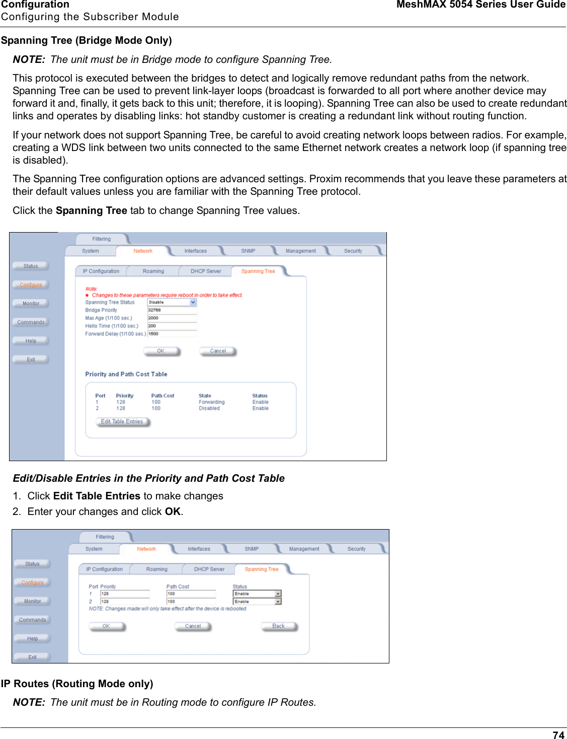 Configuration MeshMAX 5054 Series User GuideConfiguring the Subscriber Module74Spanning Tree (Bridge Mode Only)NOTE: The unit must be in Bridge mode to configure Spanning Tree. This protocol is executed between the bridges to detect and logically remove redundant paths from the network. Spanning Tree can be used to prevent link-layer loops (broadcast is forwarded to all port where another device may forward it and, finally, it gets back to this unit; therefore, it is looping). Spanning Tree can also be used to create redundantlinks and operates by disabling links: hot standby customer is creating a redundant link without routing function.If your network does not support Spanning Tree, be careful to avoid creating network loops between radios. For example, creating a WDS link between two units connected to the same Ethernet network creates a network loop (if spanning tree is disabled).The Spanning Tree configuration options are advanced settings. Proxim recommends that you leave these parameters at their default values unless you are familiar with the Spanning Tree protocol.Click the Spanning Tree tab to change Spanning Tree values.Edit/Disable Entries in the Priority and Path Cost Table1. Click Edit Table Entries to make changes2. Enter your changes and click OK.IP Routes (Routing Mode only)NOTE: The unit must be in Routing mode to configure IP Routes. 