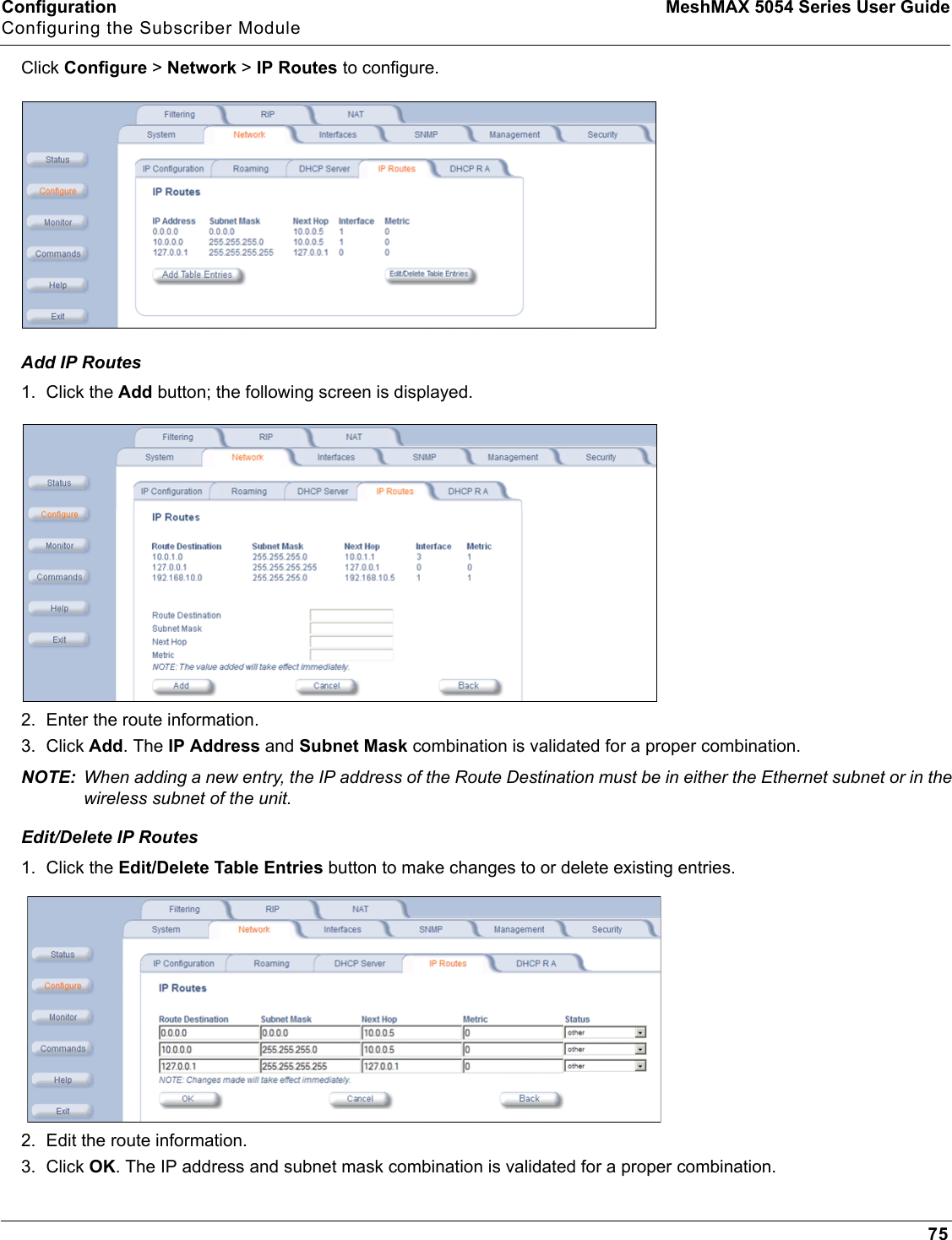 Configuration MeshMAX 5054 Series User GuideConfiguring the Subscriber Module75Click Configure &gt; Network &gt; IP Routes to configure. Add IP Routes1. Click the Add button; the following screen is displayed.2. Enter the route information.3. Click Add. The IP Address and Subnet Mask combination is validated for a proper combination.NOTE: When adding a new entry, the IP address of the Route Destination must be in either the Ethernet subnet or in the wireless subnet of the unit.Edit/Delete IP Routes1. Click the Edit/Delete Table Entries button to make changes to or delete existing entries.2. Edit the route information.3. Click OK. The IP address and subnet mask combination is validated for a proper combination.