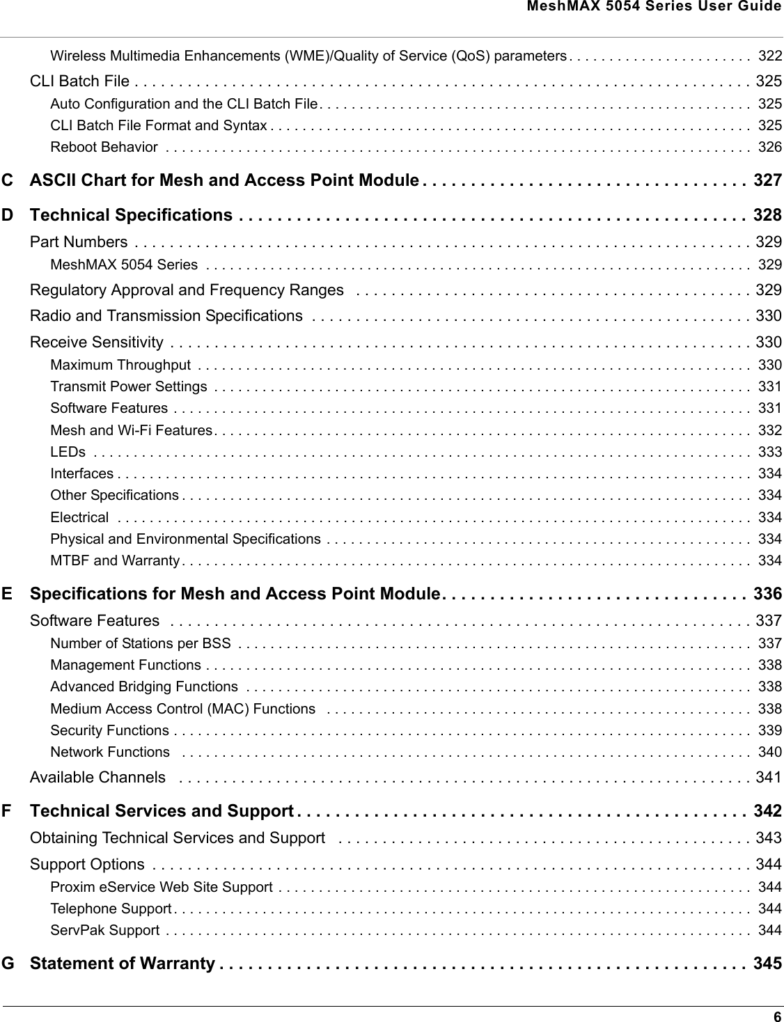 MeshMAX 5054 Series User Guide6Wireless Multimedia Enhancements (WME)/Quality of Service (QoS) parameters. . . . . . . . . . . . . . . . . . . . . . .  322CLI Batch File . . . . . . . . . . . . . . . . . . . . . . . . . . . . . . . . . . . . . . . . . . . . . . . . . . . . . . . . . . . . . . . . . . . . . . 325Auto Configuration and the CLI Batch File. . . . . . . . . . . . . . . . . . . . . . . . . . . . . . . . . . . . . . . . . . . . . . . . . . . . . .  325CLI Batch File Format and Syntax . . . . . . . . . . . . . . . . . . . . . . . . . . . . . . . . . . . . . . . . . . . . . . . . . . . . . . . . . . . .  325Reboot Behavior  . . . . . . . . . . . . . . . . . . . . . . . . . . . . . . . . . . . . . . . . . . . . . . . . . . . . . . . . . . . . . . . . . . . . . . . . .  326C ASCII Chart for Mesh and Access Point Module . . . . . . . . . . . . . . . . . . . . . . . . . . . . . . . . . . 327D Technical Specifications . . . . . . . . . . . . . . . . . . . . . . . . . . . . . . . . . . . . . . . . . . . . . . . . . . . . . 328Part Numbers . . . . . . . . . . . . . . . . . . . . . . . . . . . . . . . . . . . . . . . . . . . . . . . . . . . . . . . . . . . . . . . . . . . . . . 329MeshMAX 5054 Series  . . . . . . . . . . . . . . . . . . . . . . . . . . . . . . . . . . . . . . . . . . . . . . . . . . . . . . . . . . . . . . . . . . . .  329Regulatory Approval and Frequency Ranges   . . . . . . . . . . . . . . . . . . . . . . . . . . . . . . . . . . . . . . . . . . . . . 329Radio and Transmission Specifications  . . . . . . . . . . . . . . . . . . . . . . . . . . . . . . . . . . . . . . . . . . . . . . . . . . 330Receive Sensitivity . . . . . . . . . . . . . . . . . . . . . . . . . . . . . . . . . . . . . . . . . . . . . . . . . . . . . . . . . . . . . . . . . . 330Maximum Throughput  . . . . . . . . . . . . . . . . . . . . . . . . . . . . . . . . . . . . . . . . . . . . . . . . . . . . . . . . . . . . . . . . . . . . .  330Transmit Power Settings  . . . . . . . . . . . . . . . . . . . . . . . . . . . . . . . . . . . . . . . . . . . . . . . . . . . . . . . . . . . . . . . . . . .  331Software Features . . . . . . . . . . . . . . . . . . . . . . . . . . . . . . . . . . . . . . . . . . . . . . . . . . . . . . . . . . . . . . . . . . . . . . . .  331Mesh and Wi-Fi Features. . . . . . . . . . . . . . . . . . . . . . . . . . . . . . . . . . . . . . . . . . . . . . . . . . . . . . . . . . . . . . . . . . .  332LEDs  . . . . . . . . . . . . . . . . . . . . . . . . . . . . . . . . . . . . . . . . . . . . . . . . . . . . . . . . . . . . . . . . . . . . . . . . . . . . . . . . . .  333Interfaces . . . . . . . . . . . . . . . . . . . . . . . . . . . . . . . . . . . . . . . . . . . . . . . . . . . . . . . . . . . . . . . . . . . . . . . . . . . . . . .  334Other Specifications . . . . . . . . . . . . . . . . . . . . . . . . . . . . . . . . . . . . . . . . . . . . . . . . . . . . . . . . . . . . . . . . . . . . . . .  334Electrical  . . . . . . . . . . . . . . . . . . . . . . . . . . . . . . . . . . . . . . . . . . . . . . . . . . . . . . . . . . . . . . . . . . . . . . . . . . . . . . .  334Physical and Environmental Specifications . . . . . . . . . . . . . . . . . . . . . . . . . . . . . . . . . . . . . . . . . . . . . . . . . . . . .  334MTBF and Warranty. . . . . . . . . . . . . . . . . . . . . . . . . . . . . . . . . . . . . . . . . . . . . . . . . . . . . . . . . . . . . . . . . . . . . . .  334E Specifications for Mesh and Access Point Module. . . . . . . . . . . . . . . . . . . . . . . . . . . . . . . .  336Software Features  . . . . . . . . . . . . . . . . . . . . . . . . . . . . . . . . . . . . . . . . . . . . . . . . . . . . . . . . . . . . . . . . . . 337Number of Stations per BSS  . . . . . . . . . . . . . . . . . . . . . . . . . . . . . . . . . . . . . . . . . . . . . . . . . . . . . . . . . . . . . . . .  337Management Functions . . . . . . . . . . . . . . . . . . . . . . . . . . . . . . . . . . . . . . . . . . . . . . . . . . . . . . . . . . . . . . . . . . . .  338Advanced Bridging Functions  . . . . . . . . . . . . . . . . . . . . . . . . . . . . . . . . . . . . . . . . . . . . . . . . . . . . . . . . . . . . . . .  338Medium Access Control (MAC) Functions   . . . . . . . . . . . . . . . . . . . . . . . . . . . . . . . . . . . . . . . . . . . . . . . . . . . . .  338Security Functions . . . . . . . . . . . . . . . . . . . . . . . . . . . . . . . . . . . . . . . . . . . . . . . . . . . . . . . . . . . . . . . . . . . . . . . .  339Network Functions   . . . . . . . . . . . . . . . . . . . . . . . . . . . . . . . . . . . . . . . . . . . . . . . . . . . . . . . . . . . . . . . . . . . . . . .  340Available Channels   . . . . . . . . . . . . . . . . . . . . . . . . . . . . . . . . . . . . . . . . . . . . . . . . . . . . . . . . . . . . . . . . . 341F Technical Services and Support . . . . . . . . . . . . . . . . . . . . . . . . . . . . . . . . . . . . . . . . . . . . . . . 342Obtaining Technical Services and Support   . . . . . . . . . . . . . . . . . . . . . . . . . . . . . . . . . . . . . . . . . . . . . . . 343Support Options  . . . . . . . . . . . . . . . . . . . . . . . . . . . . . . . . . . . . . . . . . . . . . . . . . . . . . . . . . . . . . . . . . . . . 344Proxim eService Web Site Support . . . . . . . . . . . . . . . . . . . . . . . . . . . . . . . . . . . . . . . . . . . . . . . . . . . . . . . . . . .  344Telephone Support . . . . . . . . . . . . . . . . . . . . . . . . . . . . . . . . . . . . . . . . . . . . . . . . . . . . . . . . . . . . . . . . . . . . . . . .  344ServPak Support  . . . . . . . . . . . . . . . . . . . . . . . . . . . . . . . . . . . . . . . . . . . . . . . . . . . . . . . . . . . . . . . . . . . . . . . . .  344G Statement of Warranty . . . . . . . . . . . . . . . . . . . . . . . . . . . . . . . . . . . . . . . . . . . . . . . . . . . . . . . 345