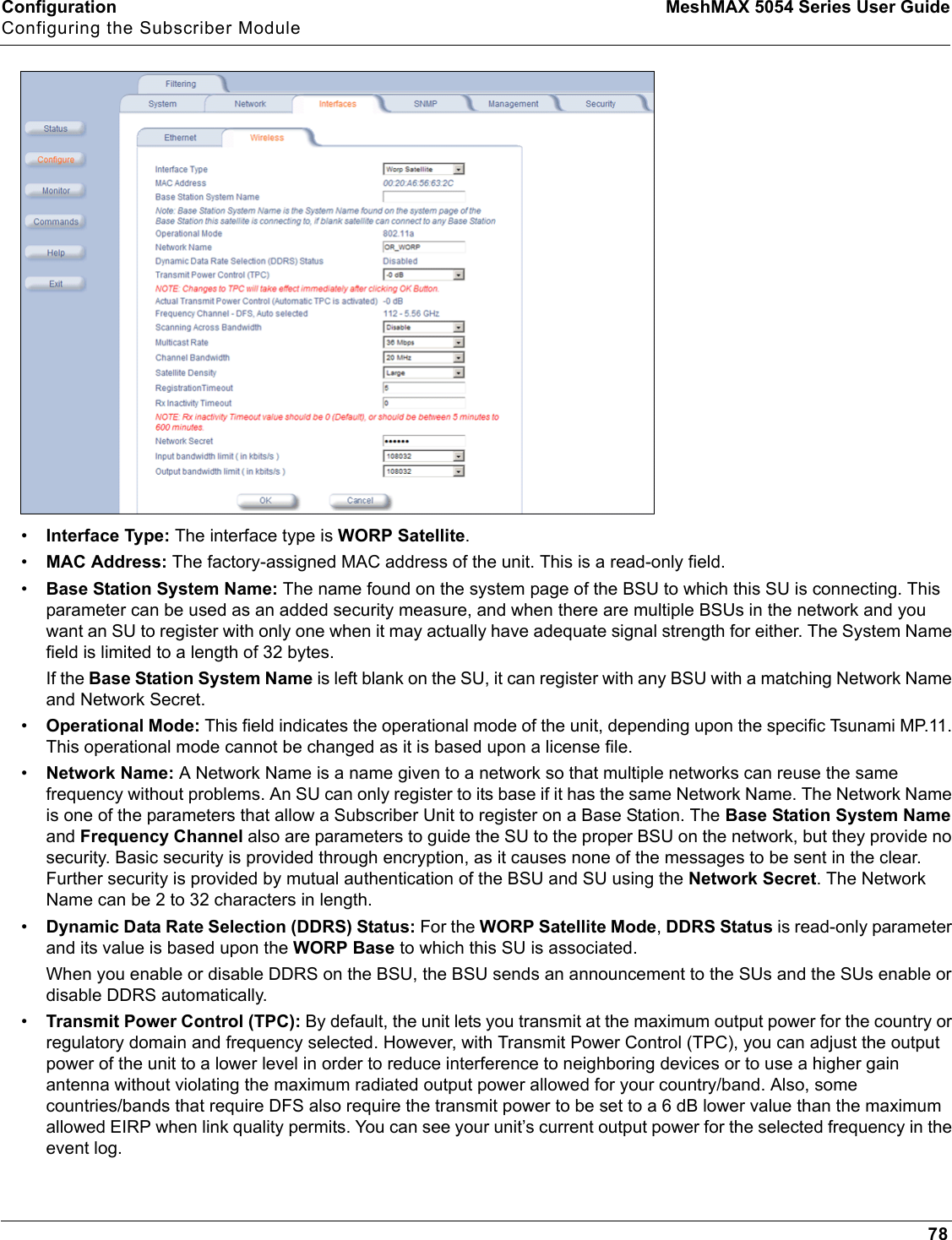 Configuration MeshMAX 5054 Series User GuideConfiguring the Subscriber Module78•Interface Type: The interface type is WORP Satellite.•MAC Address: The factory-assigned MAC address of the unit. This is a read-only field.•Base Station System Name: The name found on the system page of the BSU to which this SU is connecting. This parameter can be used as an added security measure, and when there are multiple BSUs in the network and you want an SU to register with only one when it may actually have adequate signal strength for either. The System Name field is limited to a length of 32 bytes.If the Base Station System Name is left blank on the SU, it can register with any BSU with a matching Network Name and Network Secret.•Operational Mode: This field indicates the operational mode of the unit, depending upon the specific Tsunami MP.11. This operational mode cannot be changed as it is based upon a license file. •Network Name: A Network Name is a name given to a network so that multiple networks can reuse the same frequency without problems. An SU can only register to its base if it has the same Network Name. The Network Name is one of the parameters that allow a Subscriber Unit to register on a Base Station. The Base Station System Nameand Frequency Channel also are parameters to guide the SU to the proper BSU on the network, but they provide no security. Basic security is provided through encryption, as it causes none of the messages to be sent in the clear. Further security is provided by mutual authentication of the BSU and SU using the Network Secret. The Network Name can be 2 to 32 characters in length.•Dynamic Data Rate Selection (DDRS) Status: For the WORP Satellite Mode,DDRS Status is read-only parameter and its value is based upon the WORP Base to which this SU is associated.When you enable or disable DDRS on the BSU, the BSU sends an announcement to the SUs and the SUs enable or disable DDRS automatically.•Transmit Power Control (TPC): By default, the unit lets you transmit at the maximum output power for the country or regulatory domain and frequency selected. However, with Transmit Power Control (TPC), you can adjust the output power of the unit to a lower level in order to reduce interference to neighboring devices or to use a higher gain antenna without violating the maximum radiated output power allowed for your country/band. Also, some countries/bands that require DFS also require the transmit power to be set to a 6 dB lower value than the maximum allowed EIRP when link quality permits. You can see your unit’s current output power for the selected frequency in the event log.