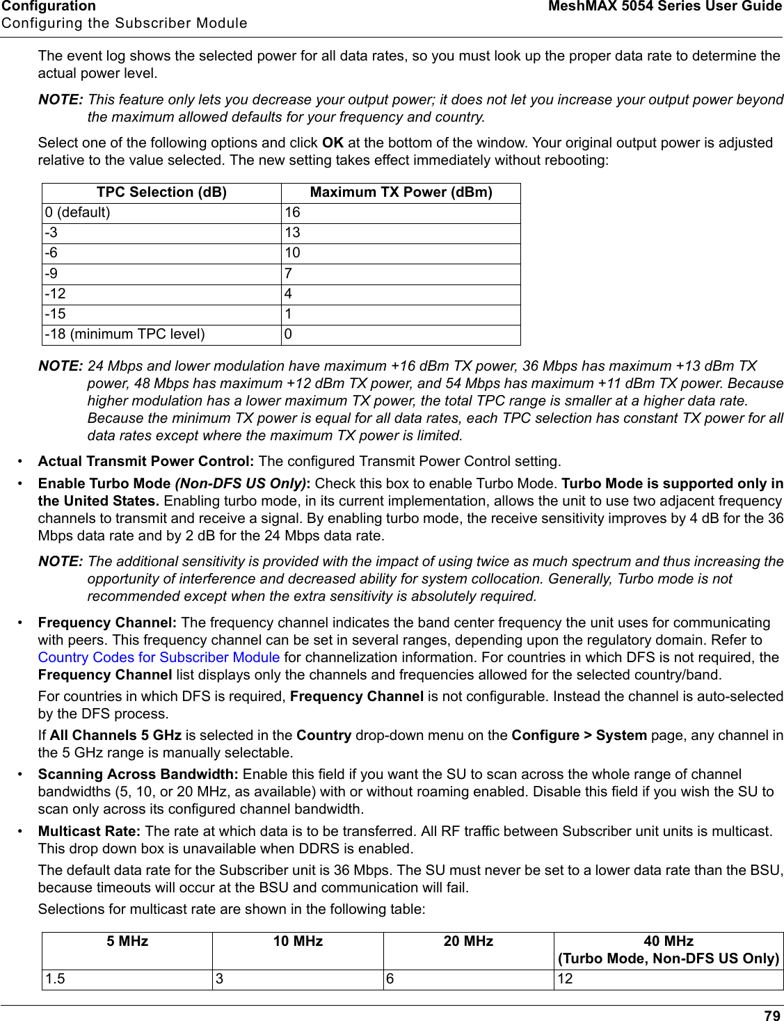 Configuration MeshMAX 5054 Series User GuideConfiguring the Subscriber Module79The event log shows the selected power for all data rates, so you must look up the proper data rate to determine the actual power level.NOTE: This feature only lets you decrease your output power; it does not let you increase your output power beyond the maximum allowed defaults for your frequency and country.Select one of the following options and click OK at the bottom of the window. Your original output power is adjusted relative to the value selected. The new setting takes effect immediately without rebooting:NOTE: 24 Mbps and lower modulation have maximum +16 dBm TX power, 36 Mbps has maximum +13 dBm TX power, 48 Mbps has maximum +12 dBm TX power, and 54 Mbps has maximum +11 dBm TX power. Because higher modulation has a lower maximum TX power, the total TPC range is smaller at a higher data rate. Because the minimum TX power is equal for all data rates, each TPC selection has constant TX power for all data rates except where the maximum TX power is limited.•Actual Transmit Power Control: The configured Transmit Power Control setting. •Enable Turbo Mode (Non-DFS US Only): Check this box to enable Turbo Mode. Turbo Mode is supported only in the United States. Enabling turbo mode, in its current implementation, allows the unit to use two adjacent frequency channels to transmit and receive a signal. By enabling turbo mode, the receive sensitivity improves by 4 dB for the 36 Mbps data rate and by 2 dB for the 24 Mbps data rate. NOTE: The additional sensitivity is provided with the impact of using twice as much spectrum and thus increasing the opportunity of interference and decreased ability for system collocation. Generally, Turbo mode is not recommended except when the extra sensitivity is absolutely required.•Frequency Channel: The frequency channel indicates the band center frequency the unit uses for communicating with peers. This frequency channel can be set in several ranges, depending upon the regulatory domain. Refer to Country Codes for Subscriber Module for channelization information. For countries in which DFS is not required, the Frequency Channel list displays only the channels and frequencies allowed for the selected country/band. For countries in which DFS is required, Frequency Channel is not configurable. Instead the channel is auto-selected by the DFS process. If All Channels 5 GHz is selected in the Country drop-down menu on the Configure &gt; System page, any channel in the 5 GHz range is manually selectable.•Scanning Across Bandwidth: Enable this field if you want the SU to scan across the whole range of channel bandwidths (5, 10, or 20 MHz, as available) with or without roaming enabled. Disable this field if you wish the SU to scan only across its configured channel bandwidth. •Multicast Rate: The rate at which data is to be transferred. All RF traffic between Subscriber unit units is multicast. This drop down box is unavailable when DDRS is enabled.The default data rate for the Subscriber unit is 36 Mbps. The SU must never be set to a lower data rate than the BSU, because timeouts will occur at the BSU and communication will fail.Selections for multicast rate are shown in the following table:TPC Selection (dB) Maximum TX Power (dBm)0 (default) 16-3 13-6 10-9 7-12 4-15 1-18 (minimum TPC level) 05 MHz 10 MHz 20 MHz 40 MHz (Turbo Mode, Non-DFS US Only)1.5 3 6 12