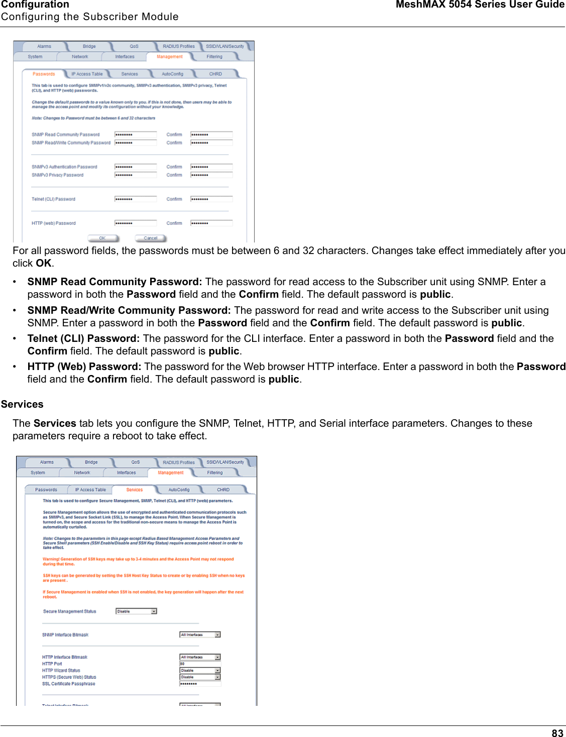 Configuration MeshMAX 5054 Series User GuideConfiguring the Subscriber Module83For all password fields, the passwords must be between 6 and 32 characters. Changes take effect immediately after you click OK.•SNMP Read Community Password: The password for read access to the Subscriber unit using SNMP. Enter a password in both the Password field and the Confirm field. The default password is public.•SNMP Read/Write Community Password: The password for read and write access to the Subscriber unit using SNMP. Enter a password in both the Password field and the Confirm field. The default password is public.•Telnet (CLI) Password: The password for the CLI interface. Enter a password in both the Password field and the Confirm field. The default password is public.•HTTP (Web) Password: The password for the Web browser HTTP interface. Enter a password in both the Passwordfield and the Confirm field. The default password is public.ServicesThe Services tab lets you configure the SNMP, Telnet, HTTP, and Serial interface parameters. Changes to these parameters require a reboot to take effect.