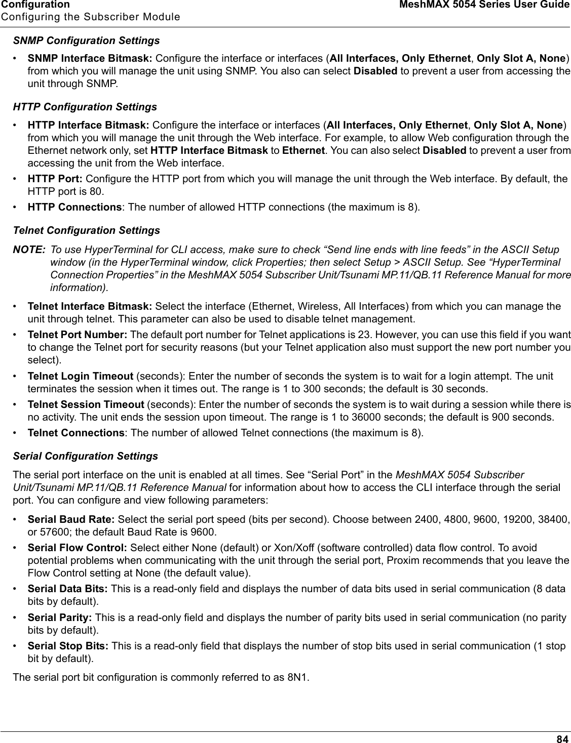 Configuration MeshMAX 5054 Series User GuideConfiguring the Subscriber Module84SNMP Configuration Settings•SNMP Interface Bitmask: Configure the interface or interfaces (All Interfaces, Only Ethernet,Only Slot A, None)from which you will manage the unit using SNMP. You also can select Disabled to prevent a user from accessing the unit through SNMP.HTTP Configuration Settings•HTTP Interface Bitmask: Configure the interface or interfaces (All Interfaces, Only Ethernet,Only Slot A, None)from which you will manage the unit through the Web interface. For example, to allow Web configuration through the Ethernet network only, set HTTP Interface Bitmask to Ethernet. You can also select Disabled to prevent a user from accessing the unit from the Web interface.•HTTP Port: Configure the HTTP port from which you will manage the unit through the Web interface. By default, the HTTP port is 80.•HTTP Connections: The number of allowed HTTP connections (the maximum is 8).Telnet Configuration SettingsNOTE: To use HyperTerminal for CLI access, make sure to check “Send line ends with line feeds” in the ASCII Setup window (in the HyperTerminal window, click Properties; then select Setup &gt; ASCII Setup. See “HyperTerminal Connection Properties” in the MeshMAX 5054 Subscriber Unit/Tsunami MP.11/QB.11 Reference Manual for more information).•Telnet Interface Bitmask: Select the interface (Ethernet, Wireless, All Interfaces) from which you can manage the unit through telnet. This parameter can also be used to disable telnet management.•Telnet Port Number: The default port number for Telnet applications is 23. However, you can use this field if you want to change the Telnet port for security reasons (but your Telnet application also must support the new port number you select).•Telnet Login Timeout (seconds): Enter the number of seconds the system is to wait for a login attempt. The unit terminates the session when it times out. The range is 1 to 300 seconds; the default is 30 seconds.•Telnet Session Timeout (seconds): Enter the number of seconds the system is to wait during a session while there is no activity. The unit ends the session upon timeout. The range is 1 to 36000 seconds; the default is 900 seconds.•Telnet Connections: The number of allowed Telnet connections (the maximum is 8).Serial Configuration SettingsThe serial port interface on the unit is enabled at all times. See “Serial Port” in the MeshMAX 5054 Subscriber Unit/Tsunami MP.11/QB.11 Reference Manual for information about how to access the CLI interface through the serial port. You can configure and view following parameters:•Serial Baud Rate: Select the serial port speed (bits per second). Choose between 2400, 4800, 9600, 19200, 38400, or 57600; the default Baud Rate is 9600.•Serial Flow Control: Select either None (default) or Xon/Xoff (software controlled) data flow control. To avoid potential problems when communicating with the unit through the serial port, Proxim recommends that you leave the Flow Control setting at None (the default value).•Serial Data Bits: This is a read-only field and displays the number of data bits used in serial communication (8 data bits by default).•Serial Parity: This is a read-only field and displays the number of parity bits used in serial communication (no parity bits by default).•Serial Stop Bits: This is a read-only field that displays the number of stop bits used in serial communication (1 stop bit by default). The serial port bit configuration is commonly referred to as 8N1.