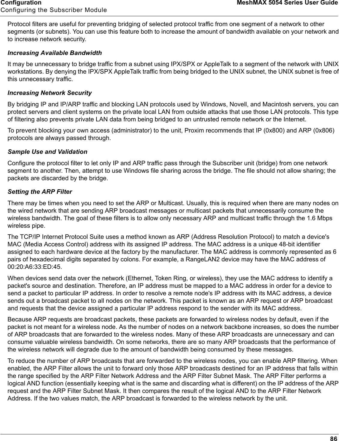 Configuration MeshMAX 5054 Series User GuideConfiguring the Subscriber Module86Protocol filters are useful for preventing bridging of selected protocol traffic from one segment of a network to other segments (or subnets). You can use this feature both to increase the amount of bandwidth available on your network and to increase network security.Increasing Available BandwidthIt may be unnecessary to bridge traffic from a subnet using IPX/SPX or AppleTalk to a segment of the network with UNIX workstations. By denying the IPX/SPX AppleTalk traffic from being bridged to the UNIX subnet, the UNIX subnet is free of this unnecessary traffic.Increasing Network SecurityBy bridging IP and IP/ARP traffic and blocking LAN protocols used by Windows, Novell, and Macintosh servers, you can protect servers and client systems on the private local LAN from outside attacks that use those LAN protocols. This type of filtering also prevents private LAN data from being bridged to an untrusted remote network or the Internet.To prevent blocking your own access (administrator) to the unit, Proxim recommends that IP (0x800) and ARP (0x806) protocols are always passed through.Sample Use and ValidationConfigure the protocol filter to let only IP and ARP traffic pass through the Subscriber unit (bridge) from one network segment to another. Then, attempt to use Windows file sharing across the bridge. The file should not allow sharing; the packets are discarded by the bridge.Setting the ARP FilterThere may be times when you need to set the ARP or Multicast. Usually, this is required when there are many nodes on the wired network that are sending ARP broadcast messages or multicast packets that unnecessarily consume the wireless bandwidth. The goal of these filters is to allow only necessary ARP and multicast traffic through the 1.6 Mbps wireless pipe.The TCP/IP Internet Protocol Suite uses a method known as ARP (Address Resolution Protocol) to match a device&apos;s MAC (Media Access Control) address with its assigned IP address. The MAC address is a unique 48-bit identifier assigned to each hardware device at the factory by the manufacturer. The MAC address is commonly represented as 6 pairs of hexadecimal digits separated by colons. For example, a RangeLAN2 device may have the MAC address of 00:20:A6:33:ED:45.When devices send data over the network (Ethernet, Token Ring, or wireless), they use the MAC address to identify a packet&apos;s source and destination. Therefore, an IP address must be mapped to a MAC address in order for a device to send a packet to particular IP address. In order to resolve a remote node&apos;s IP address with its MAC address, a device sends out a broadcast packet to all nodes on the network. This packet is known as an ARP request or ARP broadcast and requests that the device assigned a particular IP address respond to the sender with its MAC address.Because ARP requests are broadcast packets, these packets are forwarded to wireless nodes by default, even if the packet is not meant for a wireless node. As the number of nodes on a network backbone increases, so does the number of ARP broadcasts that are forwarded to the wireless nodes. Many of these ARP broadcasts are unnecessary and can consume valuable wireless bandwidth. On some networks, there are so many ARP broadcasts that the performance of the wireless network will degrade due to the amount of bandwidth being consumed by these messages.To reduce the number of ARP broadcasts that are forwarded to the wireless nodes, you can enable ARP filtering. When enabled, the ARP Filter allows the unit to forward only those ARP broadcasts destined for an IP address that falls within the range specified by the ARP Filter Network Address and the ARP Filter Subnet Mask. The ARP Filter performs a logical AND function (essentially keeping what is the same and discarding what is different) on the IP address of the ARP request and the ARP Filter Subnet Mask. It then compares the result of the logical AND to the ARP Filter Network Address. If the two values match, the ARP broadcast is forwarded to the wireless network by the unit.